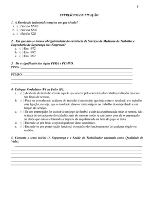 5
EXERCÍCIOS DE FIXAÇÃO
1. A Revolução industrial começou em que século?
a. ( ) Século XVIII
b. ( ) Século XVII
c. ( ) Século XXI
2. Em que ano se tornou obrigatoriedade da existência de Serviços de Medicina do Trabalho e
Engenharia de Segurança nas Empresas?
a. ( ) Em 1972
b. ( ) Em 1982
c. ( ) Em 1962
3. De o significado das siglas PPRA e PCMSO.
PPRA :_______________________________________________________________________
_____________________________________________________________________________
PCMSO : _____________________________________________________________________
_____________________________________________________________________________
_____________________________________________________________________________
4. Coloque Verdadeiro (V) ou Falso (F).
a. ( ) Acidente do trabalho é todo aquele que ocorre pelo exercício do trabalho realizado em casa
nos finais de semana.
b. ( ) Para ser considerado acidente do trabalho é necessário que haja entre o resultado e o trabalho
uma ligação, ou seja, que o resultado danoso tenha origem no trabalho desempenhado e em
função do serviço.
c. ( ) Se um empregado for assistir à um jogo de futebol e cair da arquibancada onde se sentou, não
se trata de um acidente do trabalho, mas do mesmo modo se cair junto com ele o empregado
do clube que estava efetuando a limpeza da arquibancada na hora do jogo se trata.
d. ( ) Entende-se por lesão corporal qualquer dano anatômico.
e. ( ) Entende-se por perturbação funcional o prejuízo do funcionamento de qualquer órgão ou
sentido.
5. Comente o texto inicial (A Segurança e a Saúde do Trabalhador encarada como Qualidade de
Vida).
_________________________________________________________________________________
___________________________________________________________________________________
___________________________________________________________________________________
___________________________________________________________________________________
___________________________________________________________________________________
___________________________________________________________________________________
 