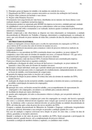 56
trabalho;
6. Princípios gerais de higiene do trabalho e de medidas de controle dos riscos;
7. Organização da CIPA e outros assuntos necessários ao exercício das atribuições da Comissão.
8. Noções sobre extintores de Incêndio e suas classes
9. Noções sobre Primeiros Socorros
O treinamento terá carga horária de vinte horas, distribuídas em no máximo oito horas diárias e será
realizado durante o expediente normal da empresa.
O treinamento poderá ser ministrado pelo SESMT da empresa ou terceiros, entidade patronal, entidade
de trabalhadores ou por profissional que possua conhecimentos sobre aos temas ministrados.
A CIPA será ouvida sobre o treinamento a ser realizado, inclusive quanto à entidade ou profissional que
ministrará o treinamento.
Quando comprovada a não observância ao disposto nos itens relacionados ao treinamento, a unidade
descentralizada do Ministério do Trabalho e Emprego, determinará a complementação ou realização de
outro, que será efetuado no prazo máximo de trinta dias, contados da data de ciência da empresa sobre a
decisão.
DO PROCESSO ELEITORAL
Compete ao empregador convocar eleições para a escolha dos representantes dos empregados na CIPA, no
prazo mínimo de 60 (sessenta) dias antes do término do mandato em curso.
A empresa estabelecerá mecanismos para comunicar o início do processo eleitoral ao sindicato da
categoria profissional.
O Presidente e o vice-presidente da CIPA constituirão dentre seus membros, no prazo mínimo 55
(cinqüenta e cinco) dias antes do término do mandato em curso, a Comissão Eleitoral - CE, que será a
responsável pela organização e acompanhamento do processo eleitoral.
Nos estabelecimentos onde não houver CIPA, Comissão Eleitoral será constituída pela empresa.
O processo eleitoral observará as seguintes condições:
a) publicação e divulgação de edital, em locais de fácil acesso e visualização, no prazo mínimo 45
(quarenta e cinco) dias antes do término do mandato em curso;
b) inscrição e eleição individual, sendo que o período mínimo para inscrição será de quinze dias;
c) liberdade de inscrição para todos os empregados do estabelecimento, independentemente de setores
ou locais de trabalho, com fornecimento de comprovante;
d) garantia de emprego para todos os inscritos até a eleição;
e) realização da eleição no prazo mínimo 30 (trinta) dias antes do término do mandato da CIPA,
quando houver;
f) realização de eleição em dia normal de trabalho, respeitando os horários de turnos e em horário que
possibilite a participação da maioria dos empregados.
g) voto secreto;
h) apuração dos votos, em horário normal de trabalho, com acompanhamento de representante do
empregador e dos empregados, em número a ser definido pela comissão eleitoral;
i) faculdade de eleição por meios eletrônicos;
j) guarda, pelo empregador, de todos os documentos relativos à eleição, por um período mínimo de
cinco anos.
Havendo participação inferior a cinqüenta por cento dos empregados na votação, não haverá a apuração
dos votos e a comissão eleitoral deverá organizar outra votação que ocorrerá no prazo máximo de dez
dias. As denúncias sobre o processo eleitoral deverão ser protocolizadas na unidade descentralizada do
MTE, até trinta dias após a data da posse dos novos membros da CIPA.
Compete a unidade descentralizada do Ministério do Trabalho e Emprego, confirmadas irregularidades
no processo eleitoral, determinar a sua correção ou proceder a anulação quando for o caso.
Em caso de anulação a empresa convocará nova eleição no prazo de cinco dias, a contar da data de
ciência, garantidas as inscrições anteriores.
Quando a anulação se der antes da posse dos membros da CIPA, ficará assegurada a prorrogação do
mandato anterior, quando houver, até a complementação do processo eleitoral.
Assumirão a condição de membros titulares e suplentes, os candidatos mais votados.
 