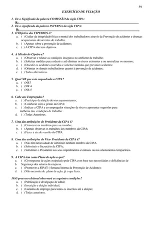 59
EXERCÍCIO DE FIXAÇÃO
1. De o Significado da palavra COMISSÃO da sigla CIPA:
R:_________________________________________________________________________________
2. De o significado da palavra INTERNA da sigla CIPA:
R:_________________________________________________________________________________
3. O Objetivo dos CIPEIROS é?
a. ( ) Cuidar da integridade física e mental dos trabalhadores através da Prevenção de acidentes e doenças
ocupacionais decorrentes do trabalho;
b. ( ) Apenas sobre a prevenção de acidentes;
c. ( ) A CIPA não tem objetivos.
4. A Missão do Cipeiro e?
a. ( ) Observar e relatar as condições inseguras no ambiente de trabalho;
b. ( ) Solicitar medidas para reduzir e até eliminar os riscos existentes e ou neutralizar os mesmos;
c. ( ) Discutir os acidentes ocorridos e solicitar medidas que previnam acidentes;
d. ( ) Orientar os demais trabalhadores quanto à prevenção de acidentes;
e. ( ) Todas alternativas.
5. Qual NR que esta enquadrada a CIPA?
a. ( ) NR7
b. ( ) NR 4
c. ( ) NR 5
6. Cabe aos Empregados?
a. ( ) Participar da eleição de seus representantes;
b. ( ) Colaborar com a gestão da CIPA;
c. ( ) Indicar a CIPA e ao empregador situações de risco e apresentar sugestões para
melhoria das condições de trabalho;
d. ( ) Todas Anteriores.
7. Uma das atribuições do Presidente da CIPA é?
a. ( ) Convocar os membros para as reuniões;
b. ( ) Apenas observar os trabalhos dos membros da CIPA;
c. ( ) Fazer a ata de reunião da CIPA.
8. Uma das atribuições do Vice- Presidente da CIPA é?
a. ( ) Não tem necessidade de substituir nenhum membro da CIPA.
b. ( ) Substituir o Secretário da CIPA;
c. ( ) Substituir o Presidente nos seus impedimentos eventuais ou nos afastamentos temporários.
9. A CIPA tem como Plano de ação o que?
a. ( ) Cronograma de ações estipulado pela CIPA com base nas necessidades e deficiências de
b. Segurança dos setores da empresa.
c. ( ) Promover a SIPAT ( Semana Interna de Prevenção de Acidente);
d. ( ) Não necessita de plano de ação, já o que fazer.
10.O processo eleitoral observará as seguintes condições?
a. ( ) Publicação e divulgação de edital;
b. ( ) Inscrição e eleição individual;
c. ( ) Garantia de emprego para todos os inscritos até a eleição;
d. ( ) Todas anteriores.
 