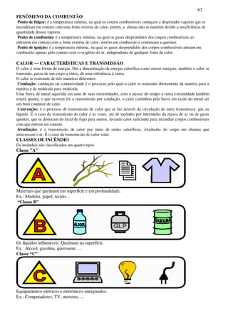 62
FENÔMENO DA COMBUSTÃO
Ponto de fulgor: é a temperatura mínima, na qual os corpos combustíveis começam a desprender vapores que se
incendeiam em contato com uma fonte externa de calor, porém, a chama não se mantém devido a insuficiência de
quantidade desses vapores.
Ponto de combustão: é a temperatura mínima, na qual os gases desprendidos dos corpos combustíveis ao
entrarem em contato com a fonte externa de calor, entrem em combustão e continuam a queimar.
Ponto de ignição: é a temperatura mínima, na qual os gases desprendidos dos corpos combustíveis entram em
combustão apenas pelo contato com o oxigênio do ar, independente de qualquer fonte de calor.
CALOR — CARACTERÍSTICAS E TRANSMISSÃO
O calor é uma forma de energia. Daí a denominação de energia calorífica como outras energias, também o calor se
transmite, passa de um corpo a outro, de uma substância à outra.
O calor se transmite de três maneiras diferentes:
Condução: condução ou condutividade é o processo pelo qual o calor se transmite diretamente da matéria para a
matéria e da molécula para molécula.
Uma barra de metal aquecida em uma de suas extremidades, com o passar do tempo a outra extremidade também
estará quente, o que ocorreu foi a transmissão por condução, o calor caminhou pela barra em razão do metal ser
um bom condutor de calor.
Convenção: é o processo de transmissão de calor que se faz através da circulação do meio transmissor, gás ou
líquido. É o caso da transmissão do calor e as vezes, até de incêndio por intermédio da massa de ar ou de gases
quentes, que se deslocam do local do fogo para outros, levando calor suficiente para incendiar corpos combustíveis
com que entrem em contato.
Irradiação: é a transmissão de calor por meio de ondas caloríficas, irradiadas do corpo em chamas que
atravessam o ar. É o caso da transmissão do calor solar.
CLASSES DE INCÊNDIO
Os incêndios são classificados em quatro tipos:
Classe "A"
Materiais que queimam em superfície e em profundidade.
Ex.: Madeira, papel, tecido...
“Classe B”
Os líquidos inflamáveis. Queimam na superfície.
Ex.: Alcool, gasolina, querosene, ...
Classe “C”
Equipamentos elétricos e eletrônicos energizados.
Ex.: Computadores, TV, motores, ...
 