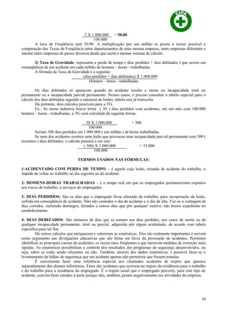 5 X 1.000.000 = 50,00
100.000
A taxa de Freqüência será 50.00. A multiplicação por um milhão se presta a tornar possível a
comparação das Taxas de Freqüência entre departamentos de uma mesma empresa, entre empresas diferentes e
mesmo entre empresas de países diversos desde que usem o mesmo sistema de cálculo.
2) Taxa de Gravidade: representa a perda de tempo ( dias perdidos + dias debitados ) que ocorre em
conseqüência de um acidente em cada milhão de homens – horas - trabalhadas.
A fórmula da Taxa de Gravidade é a seguinte:
(dias perdidos + dias debitados) X 1.000.000
Homens – horas - trabalhadas
Os dias debitados só aparecem quando do acidente resulta a morte ou incapacidade total ou
permanente ou a incapacidade parcial permanente. Nesses casos, é preciso consultar a tabela especial para o
cálculo dos dias debitados segundo a natureza de lesões, tabela esta já transcrita.
Há portanto, dois cálculos possíveis para a TG.
Ex.: Se numa indústria houve trinta ( 30 ) dias perdidos com acidentes, em um mês com 100.000
homens – horas - trabalhadas, a TG será calculada da seguinte forma:
30 X 1.000.000 = 300
100.000
Seriam 300 dias perdidos em 1.000.000 ( um milhão ) de horas trabalhadas.
Se num dos acidentes ocorreu uma lesão que provocou uma incapacidade parcial permanente com 300 (
trezentos ) dias debitados, o cálculo passará a ser este:
( 300) X 1.000.000 = 33.000
100.000
TERMOS USADOS NAS FÓRMULAS:
1-ACIDENTADO COM PERDA DE TEMPO – é aquele cuja lesão, oriunda de acidente do trabalho, o
impede de voltar ao trabalho no dia seguinte ao do acidente.
2- HOMENS-HORAS TRABALHADAS – é o tempo real em que os empregados permaneceram expostos
aos riscos do trabalho, a serviços do empregador.
3- DIAS PERDIDOS: São os dias que o empregado ficou afastado do trabalho, para recuperação da lesão,
sofrida em conseqüência de acidente. Não são contados o dia do acidente e o dia da alta. Faz-se a contagem de
dias corridos, incluindo domingos, feriados e outros dias que pôr qualquer motivo, não houve expediente no
estabelecimento.
4- DIAS DEBITADOS: São números de dias que se somam aos dias perdidos, nos casos de morte ou de
qualquer incapacidade permanente, total ou parcial, adquirida pôr algum acidentado, de acordo com tabela
específica para tal fim.
Há outros cálculos que enriquecem e valorizam as estatísticas. Eles são realmente importantes e servem
como argumento nas divulgações educativas que são feitas em favor da prevenção de acidentes. Permitem
identificar as principais causas de acidentes, os riscos mais freqüentes e que merecem medidas de correção mais
rápidas. As estatísticas possibilitam o controle dos resultados dos programas de segurança desenvolvidos, ou
seja, saber se estão sendo eficientes ou não. Também, através dos dados estatísticos, é possível fazer-se o
levantamento de falhas de segurança que um acidente apenas não permitiria que fossem notadas.
É conveniente fazer uma referência especial aos chamados acidentes de trajeto que aparece
separadamente dos demais infortúnios. Estes são acidentes que ocorrem no trajeto da residência para o trabalho
e do trabalho para a residência do empregado. Ë o trajeto usual que o empregado percorre, para este tipo de
acidente, convém fazer estudos à parte porque eles, também, pesam negativamente nas atividades da empresa.
11
 