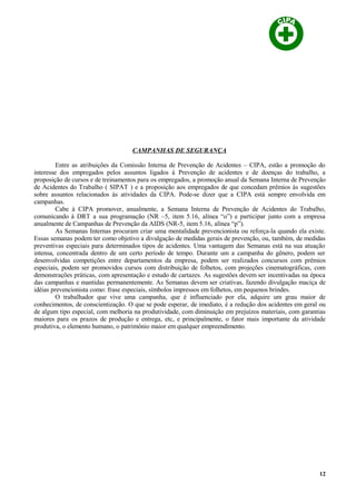 CAMPANHAS DE SEGURANÇA
Entre as atribuições da Comissão Interna de Prevenção de Acidentes – CIPA, estão a promoção do
interesse dos empregados pelos assuntos ligados à Prevenção de acidentes e de doenças do trabalho, a
proposição de cursos e de treinamentos para os empregados, a promoção anual da Semana Interna de Prevenção
de Acidentes do Trabalho ( SIPAT ) e a proposição aos empregados de que concedam prêmios às sugestões
sobre assuntos relacionados às atividades da CIPA. Pode-se dizer que a CIPA está sempre envolvida em
campanhas.
Cabe à CIPA promover, anualmente, a Semana Interna de Prevenção de Acidentes do Trabalho,
comunicando à DRT a sua programação (NR –5, item 5.16, alínea “o”) e participar junto com a empresa
anualmente de Campanhas de Prevenção da AIDS (NR-5, item 5.16, alínea “p”).
As Semanas Internas procuram criar uma mentalidade prevencionista ou reforça-la quando ela existe.
Essas semanas podem ter como objetivo a divulgação de medidas gerais de prevenção, ou, também, de medidas
preventivas especiais para determinados tipos de acidentes. Uma vantagem das Semanas está na sua atuação
intensa, concentrada dentro de um certo período de tempo. Durante um a campanha do gênero, podem ser
desenvolvidas competições entre departamentos da empresa, podem ser realizados concursos com prêmios
especiais, podem ser promovidos cursos com distribuição de folhetos, com projeções cinematográficas, com
demonstrações práticas, com apresentação e estudo de cartazes. As sugestões devem ser incentivadas na época
das campanhas e mantidas permanentemente. As Semanas devem ser criativas, fazendo divulgação maciça de
idéias prevencionista como: frase especiais, símbolos impressos em folhetos, em pequenos brindes.
O trabalhador que vive uma campanha, que é influenciado por ela, adquire um grau maior de
conhecimentos, de conscientização. O que se pode esperar, de imediato, é a redução dos acidentes em geral ou
de algum tipo especial, com melhoria na produtividade, com diminuição em prejuízos materiais, com garantias
maiores para os prazos de produção e entrega, etc, e principalmente, o fator mais importante da atividade
produtiva, o elemento humano, o patrimônio maior em qualquer empreendimento.
12
 