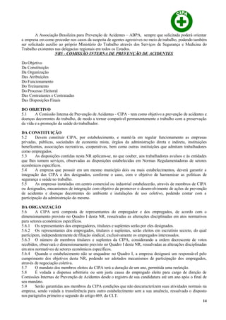 A Associação Brasileira para Prevenção de Acidentes – ABPA, sempre que solicitada poderá orientar
a empresa em como proceder nos casos da suspeita de agentes agressivos no meio de trabalho, podendo também
ser solicitado auxílio ao próprio Ministério do Trabalho através dos Serviços de Segurança e Medicina do
Trabalho existentes nas delegacias regionais em todos os Estados.
NR5 - COMISSÃO INTERNA DE PREVENÇÃO DE ACIDENTES
Do Objetivo
Da Constituição
Da Organização
Das Atribuições
Do Funcionamento
Do Treinamento
Do Processo Eleitoral
Das Contratantes e Contratadas
Das Disposições Finais
DO OBJETIVO
5.1 A Comissão Interna de Prevenção de Acidentes - CIPA - tem como objetivo a prevenção de acidentes e
doenças decorrentes do trabalho, de modo a tornar compatível permanentemente o trabalho com a preservação
da vida e a promoção da saúde do trabalhador.
DA CONSTITUIÇÃO
5.2 Devem constituir CIPA, por estabelecimento, e mantê-la em regular funcionamento as empresas
privadas, públicas, sociedades de economia mista, órgãos da administração direta e indireta, instituições
beneficentes, associações recreativas, cooperativas, bem como outras instituições que admitam trabalhadores
como empregados.
5.3 As disposições contidas nesta NR aplicam-se, no que couber, aos trabalhadores avulsos e às entidades
que lhes tomem serviços, observadas as disposições estabelecidas em Normas Regulamentadoras de setores
econômicos específicos.
5.4 A empresa que possuir em um mesmo município dois ou mais estabelecimentos, deverá garantir a
integração das CIPA e dos designados, conforme o caso, com o objetivo de harmonizar as políticas de
segurança e saúde no trabalho.
5.5 As empresas instaladas em centro comercial ou industrial estabelecerão, através de membros de CIPA
ou designados, mecanismos de integração com objetivo de promover o desenvolvimento de ações de prevenção
de acidentes e doenças decorrentes do ambiente e instalações de uso coletivo, podendo contar com a
participação da administração do mesmo.
DA ORGANIZAÇÃO
5.6 A CIPA será composta de representantes do empregador e dos empregados, de acordo com o
dimensionamento previsto no Quadro I desta NR, ressalvadas as alterações disciplinadas em atos normativos
para setores econômicos específicos.
5.6.1 Os representantes dos empregadores, titulares e suplentes serão por eles designados.
5.6.2 Os representantes dos empregados, titulares e suplentes, serão eleitos em escrutínio secreto, do qual
participem, independentemente de filiação sindical, exclusivamente os empregados interessados.
5.6.3 O número de membros titulares e suplentes da CIPA, considerando a ordem decrescente de votos
recebidos, observará o dimensionamento previsto no Quadro I desta NR, ressalvadas as alterações disciplinadas
em atos normativos de setores econômicos específicos.
5.6.4 Quando o estabelecimento não se enquadrar no Quadro I, a empresa designará um responsável pelo
cumprimento dos objetivos desta NR, podendo ser adotados mecanismos de participação dos empregados,
através de negociação coletiva.
5.7 O mandato dos membros eleitos da CIPA terá a duração de um ano, permitida uma reeleição.
5.8 É vedada a dispensa arbitrária ou sem justa causa do empregado eleito para cargo de direção de
Comissões Internas de Prevenção de Acidentes desde o registro de sua candidatura até um ano após o final de
seu mandato.
5.9 Serão garantidas aos membros da CIPA condições que não descaracterizem suas atividades normais na
empresa, sendo vedada a transferência para outro estabelecimento sem a sua anuência, ressalvado o disposto
nos parágrafos primeiro e segundo do artigo 469, da CLT.
14
 