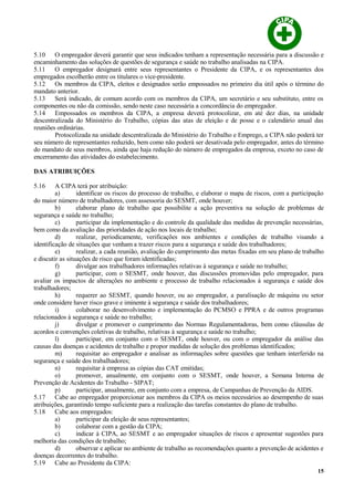 5.10 O empregador deverá garantir que seus indicados tenham a representação necessária para a discussão e
encaminhamento das soluções de questões de segurança e saúde no trabalho analisadas na CIPA.
5.11 O empregador designará entre seus representantes o Presidente da CIPA, e os representantes dos
empregados escolherão entre os titulares o vice-presidente.
5.12 Os membros da CIPA, eleitos e designados serão empossados no primeiro dia útil após o término do
mandato anterior.
5.13 Será indicado, de comum acordo com os membros da CIPA, um secretário e seu substituto, entre os
componentes ou não da comissão, sendo neste caso necessária a concordância do empregador.
5.14 Empossados os membros da CIPA, a empresa deverá protocolizar, em até dez dias, na unidade
descentralizada do Ministério do Trabalho, cópias das atas de eleição e de posse e o calendário anual das
reuniões ordinárias.
Protocolizada na unidade descentralizada do Ministério do Trabalho e Emprego, a CIPA não poderá ter
seu número de representantes reduzido, bem como não poderá ser desativada pelo empregador, antes do término
do mandato de seus membros, ainda que haja redução do número de empregados da empresa, exceto no caso de
encerramento das atividades do estabelecimento.
DAS ATRIBUIÇÕES
5.16 A CIPA terá por atribuição:
a) identificar os riscos do processo de trabalho, e elaborar o mapa de riscos, com a participação
do maior número de trabalhadores, com assessoria do SESMT, onde houver;
b) elaborar plano de trabalho que possibilite a ação preventiva na solução de problemas de
segurança e saúde no trabalho;
c) participar da implementação e do controle da qualidade das medidas de prevenção necessárias,
bem como da avaliação das prioridades de ação nos locais de trabalho;
d) realizar, periodicamente, verificações nos ambientes e condições de trabalho visando a
identificação de situações que venham a trazer riscos para a segurança e saúde dos trabalhadores;
e) realizar, a cada reunião, avaliação do cumprimento das metas fixadas em seu plano de trabalho
e discutir as situações de risco que foram identificadas;
f) divulgar aos trabalhadores informações relativas à segurança e saúde no trabalho;
g) participar, com o SESMT, onde houver, das discussões promovidas pelo empregador, para
avaliar os impactos de alterações no ambiente e processo de trabalho relacionados à segurança e saúde dos
trabalhadores;
h) requerer ao SESMT, quando houver, ou ao empregador, a paralisação de máquina ou setor
onde considere haver risco grave e iminente à segurança e saúde dos trabalhadores;
i) colaborar no desenvolvimento e implementação do PCMSO e PPRA e de outros programas
relacionados à segurança e saúde no trabalho;
j) divulgar e promover o cumprimento das Normas Regulamentadoras, bem como cláusulas de
acordos e convenções coletivas de trabalho, relativas à segurança e saúde no trabalho;
l) participar, em conjunto com o SESMT, onde houver, ou com o empregador da análise das
causas das doenças e acidentes de trabalho e propor medidas de solução dos problemas identificados;
m) requisitar ao empregador e analisar as informações sobre questões que tenham interferido na
segurança e saúde dos trabalhadores;
n) requisitar à empresa as cópias das CAT emitidas;
o) promover, anualmente, em conjunto com o SESMT, onde houver, a Semana Interna de
Prevenção de Acidentes do Trabalho - SIPAT;
p) participar, anualmente, em conjunto com a empresa, de Campanhas de Prevenção da AIDS.
5.17 Cabe ao empregador proporcionar aos membros da CIPA os meios necessários ao desempenho de suas
atribuições, garantindo tempo suficiente para a realização das tarefas constantes do plano de trabalho.
5.18 Cabe aos empregados:
a) participar da eleição de seus representantes;
b) colaborar com a gestão da CIPA;
c) indicar à CIPA, ao SESMT e ao empregador situações de riscos e apresentar sugestões para
melhoria das condições de trabalho;
d) observar e aplicar no ambiente de trabalho as recomendações quanto a prevenção de acidentes e
doenças decorrentes do trabalho.
5.19 Cabe ao Presidente da CIPA:
15
 