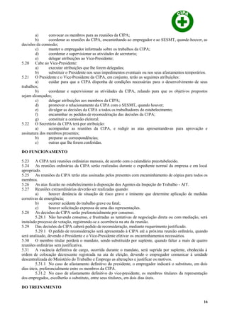 a) convocar os membros para as reuniões da CIPA;
b) coordenar as reuniões da CIPA, encaminhando ao empregador e ao SESMT, quando houver, as
decisões da comissão;
c) manter o empregador informado sobre os trabalhos da CIPA;
d) coordenar e supervisionar as atividades de secretaria;
e) delegar atribuições ao Vice-Presidente;
5.20 Cabe ao Vice-Presidente:
a) executar atribuições que lhe forem delegadas;
b) substituir o Presidente nos seus impedimentos eventuais ou nos seus afastamentos temporários.
5.21 O Presidente e o Vice-Presidente da CIPA, em conjunto, terão as seguintes atribuições:
a) cuidar para que a CIPA disponha de condições necessárias para o desenvolvimento de seus
trabalhos;
b) coordenar e supervisionar as atividades da CIPA, zelando para que os objetivos propostos
sejam alcançados;
c) delegar atribuições aos membros da CIPA;
d) promover o relacionamento da CIPA com o SESMT, quando houver;
e) divulgar as decisões da CIPA a todos os trabalhadores do estabelecimento;
f) encaminhar os pedidos de reconsideração das decisões da CIPA;
g) constituir a comissão eleitoral.
5.22 O Secretário da CIPA terá por atribuição:
a) acompanhar as reuniões da CIPA, e redigir as atas apresentando-as para aprovação e
assinatura dos membros presentes;
b) preparar as correspondências;
c) outras que lhe forem conferidas.
DO FUNCIONAMENTO
5.23 A CIPA terá reuniões ordinárias mensais, de acordo com o calendário preestabelecido.
5.24 As reuniões ordinárias da CIPA serão realizadas durante o expediente normal da empresa e em local
apropriado.
5.25 As reuniões da CIPA terão atas assinadas pelos presentes com encaminhamento de cópias para todos os
membros.
5.26 As atas ficarão no estabelecimento à disposição dos Agentes da Inspeção do Trabalho - AIT.
5.27 Reuniões extraordinárias deverão ser realizadas quando:
a) houver denúncia de situação de risco grave e iminente que determine aplicação de medidas
corretivas de emergência;
b) ocorrer acidente do trabalho grave ou fatal;
c) houver solicitação expressa de uma das representações.
5.28 As decisões da CIPA serão preferencialmente por consenso.
5.28.1 Não havendo consenso, e frustradas as tentativas de negociação direta ou com mediação, será
instalado processo de votação, registrando-se a ocorrência na ata da reunião.
5.29 Das decisões da CIPA caberá pedido de reconsideração, mediante requerimento justificado.
5.29.1 O pedido de reconsideração será apresentado à CIPA até a próxima reunião ordinária, quando
será analisado, devendo o Presidente e o Vice-Presidente efetivar os encaminhamentos necessários.
5.30 O membro titular perderá o mandato, sendo substituído por suplente, quando faltar a mais de quatro
reuniões ordinárias sem justificativa.
5.31 A vacância definitiva de cargo, ocorrida durante o mandato, será suprida por suplente, obedecida à
ordem de colocação decrescente registrada na ata de eleição, devendo o empregador comunicar à unidade
descentralizada do Ministério do Trabalho e Emprego as alterações e justificar os motivos.
5.31.1 No caso de afastamento definitivo do presidente, o empregador indicará o substituto, em dois
dias úteis, preferencialmente entre os membros da CIPA.
5.31.2 No caso de afastamento definitivo do vice-presidente, os membros titulares da representação
dos empregados, escolherão o substituto, entre seus titulares, em dois dias úteis.
DO TREINAMENTO
16
 