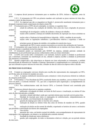 5.32 A empresa deverá promover treinamento para os membros da CIPA, titulares e suplentes, antes da
posse.
5.32.1 O treinamento de CIPA em primeiro mandato será realizado no prazo máximo de trinta dias,
contados a partir da data da posse.
5.32.2 As empresas que não se enquadrem no Quadro I, promoverão anualmente treinamento para o
designado responsável pelo cumprimento do objetivo desta NR.
5.33 O treinamento para a CIPA deverá contemplar, no mínimo, os seguintes itens:
a) estudo do ambiente, das condições de trabalho, bem como dos riscos originados do processo
produtivo;
b) metodologia de investigação e análise de acidentes e doenças do trabalho;
c) noções sobre acidentes e doenças do trabalho decorrentes de exposição aos riscos existentes na
empresa;
d) noções sobre a Síndrome da Imunodeficiência Adquirida - AIDS, e medidas de prevenção;
e) noções sobre as legislações trabalhista e previdenciária relativas à segurança e saúde no
trabalho;
f) princípios gerais de higiene do trabalho e de medidas de controle dos riscos;
g) organização da CIPA e outros assuntos necessários ao exercício das atribuições da Comissão.
5.34 O treinamento terá carga horária de vinte horas, distribuídas em no máximo oito horas diárias e será
realizado durante o expediente normal da empresa.
5.35 O treinamento poderá ser ministrado pelo SESMT da empresa, entidade patronal, entidade de
trabalhadores ou por profissional que possua conhecimentos sobre aos temas ministrados.
5.36 A CIPA será ouvida sobre o treinamento a ser realizado, inclusive quanto à entidade ou profissional
que o ministrará, constando sua manifestação em ata, cabendo à empresa escolher a entidade ou profissional
que ministrará o treinamento.
5.37 Quando comprovada a não observância ao disposto nos itens relacionados ao treinamento, a unidade
descentralizada do Ministério do Trabalho e Emprego, determinará a complementação ou a realização de outro,
que será efetuado no prazo máximo de trinta dias, contados da data de ciência da empresa sobre a decisão.
DO PROCESSO ELEITORAL
5.38 Compete ao empregador convocar eleições para escolha dos representantes dos empregados na CIPA,
até 60 dias antes do término do mandato em curso.
5.38.1 A empresa estabelecerá mecanismos para comunicar o início do processo eleitoral ao sindicato
da categoria profissional.
5.39 O Presidente e o Vice Presidente da CIPA constituirão dentre seus membros, com no mínimo 55 dias do
inicio do pleito, a Comissão Eleitoral - CE, que será a responsável pela organização e acompanhamento do
processo eleitoral.
5.39.1 Nos estabelecimentos onde não houver CIPA, a Comissão Eleitoral será constituída pela
empresa.
5.40 O processo eleitoral observará as seguintes condições:
a) publicação e divulgação de edital, em locais de fácil acesso e visualização, no mínimo 45 dias
antes da data marcada para a eleição;
b) inscrição e eleição individual, sendo que o período mínimo para inscrição será de quinze dias;
c) liberdade de inscrição para todos os empregados do estabelecimento, independentemente de
setores ou locais de trabalho, com fornecimento de comprovante;
d) garantia de emprego para todos os inscritos até a eleição;
e) realização da eleição no mínimo trinta dias antes do término do mandato da CIPA, quando
houver;
f) realização de eleição em dia normal de trabalho, respeitando os horários de turnos e em horário
que possibilite a participação da maioria dos empregados.
g) voto secreto;
h) apuração dos votos, em horário normal de trabalho, com acompanhamento de representante do
empregador e dos empregados, em número a ser definido pela comissão eleitoral;
i) faculdade de eleição por meios eletrônicos;
j) guarda, pelo empregador, de todos os documentos relativos à eleição, por um período mínimo
de cinco anos.
17
 