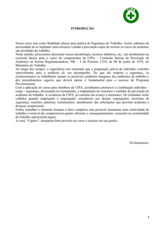 INTRODUÇÃO
Nosso curso tem como finalidade educar para prática de Segurança do Trabalho. Assim, sabemos da
necessidade de se implantar uma estrutura voltada a prevenção capaz de nortear os riscos de acidentes
nas atividades do trabalho.
Neste sentido, procuramos direcionar nossa metodologia, recursos didáticos, etc., em atendimento ao
currículo básico para o curso de componentes da CIPA – Comissão Interna de Prevenção de
Acidentes na Norma Regulamentadora, NR – 5 da Portaria 3.214, de 08 de junho de 1978, do
Ministério do Trabalho.
Ao longo dos tempos, a experiência tem mostrado que a preparação prévia do indivíduo contribui
sensivelmente para a melhoria do seu desempenho. No que diz respeito a segurança, os
esclarecimentos ao trabalhador quanto as possíveis condições inseguras dos ambientes de trabalho e
dos procedimentos seguros que deverá adotar é fundamental para o sucesso de Programa
Prevencionista.
Com a aplicação do curso para membros da CIPA, acreditamos promover a combinação indivíduo –
cargo - segurança, alicerçando no treinamento, a implantação de conceitos e medidas de prevenção de
acidentes do trabalho. A existência da CIPA, já constitui um avanço a insensatez. Os resultados serão
colhidos quando empregado e empregador estenderem aos demais empregados, doutrinas de
segurança, reuniões, palestras, treinamentos, atendimento das solicitações que previem acidentes e
doenças ocupacionais.
Enfim, trabalhar o elemento humano é fator complexo mas possível, humanizar uma coletividade de
trabalho e torná-la tão compreensiva quanto eficiente e consequentemente, consistirá na continuidade
do trabalho operacional seguro.
A você, “Cipeiro”, desejamos bom proveito no curso e sucesso em sua gestão.
Os Instrutores.
2
 