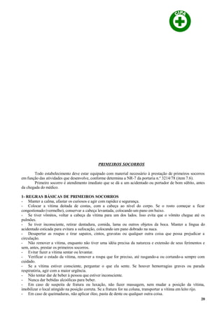 PRIMEIROS SOCORROS
Todo estabelecimento deve estar equipado com material necessário à prestação de primeiros socorros
em função das atividades que desenvolve, conforme determina a NR-7 da portaria n.º 3214/78 (item 7.6).
Primeiro socorro é atendimento imediato que se dá a um acidentado ou portador de bom súbito, antes
da chegada do médico.
1- REGRAS BÁSICAS DE PRIMEIROS SOCORROS
- Manter a calma, afastar os curiosos e agir com rapidez e segurança.
- Colocar a vítima deitada de costas, com a cabeça ao nível do corpo. Se o rosto começar a ficar
congestionado (vermelho), conservar a cabeça levantada, colocando um pano em baixo.
- Se tiver vômitos, voltar a cabeça da vítima para um dos lados. Isso evita que o vômito chegue até os
pulmões.
- Se tiver inconsciente, retirar dentadura, comida, lama ou outros objetos da boca. Manter a língua do
acidentado esticada para evitara a sufocação, colocando um pano dobrado na nuca.
- Desapertar as roupas e tirar sapatos, cintos, gravatas ou qualquer outra coisa que possa prejudicar a
circulação.
- Não remover a vítima, enquanto não tiver uma idéia precisa da natureza e extensão de seus ferimentos e
sem, antes, prestar os primeiros socorros.
- Evitar fazer a vítima sentar ou levantar.
- Verificar o estado da vítima, remover a roupa que for preciso, até rasgando-a ou cortando-a sempre com
cuidado.
- Se a vítima estiver consciente, perguntar o que ela sente. Se houver hemorragias graves ou parada
respiratória, agir com a maior urgência.
- Não tentar dar de beber à pessoa que estiver inconsciente.
- Nunca dar bebidas alcoólicas para beber.
- Em caso de suspeita de fratura ou luxação, não fazer massagem, nem mudar a posição da vítima,
imobilizar o local atingido na posição correta. Se a fratura for na coluna, transportar a vítima em leito rijo.
- Em caso de queimaduras, não aplicar óleo, pasta de dente ou qualquer outra coisa.
20
 