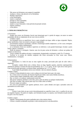 - Não mexer em ferimentos com sangue já coagulado.
- Acalmar a vítima e não deixá-la ver os ferimentos.
- Medidas importantes:
- evitar hemorragias;
- manter a respiração;
- proteger as áreas queimadas;
- transportar com cuidado;
- manter os ossos fraturados o mais próximo da posição normal;
- inspirar confiança;
- evitar pânico.
2- TIPOS DE EMERGÊNCIAS
a) Ferimentos
- Sempre que ocorre um ferimento, haverá uma hemorragia que é a perda de sangue, em maior ou menor
quantidade, devido ao rompimento de um vaso (veia ou artéria).
- Conduta a seguir:
- Em ferimentos leves ou superficiais, lavar a parte atingida com água, sabão ou água oxigenada. Depois,
passar merthiolate e fazer um curativo com gaze e esparadrapo.
- Em ferimentos extensos e profundos, controlar a hemorragia usando compressas e, se for o caso, torniquete.
- E procurar um médico imediatamente:
- se os ferimentos forem nos membros superiores ou inferiores e com grande hemorragia, levantar a parte
ferida e aplicar o torniquete.
- Modo de preparar o torniquete: Amarrar uma tira de pano acima do ferimento e colocar um pedaço de
madeira no meio do nó.
- Torcer o pedaço de madeira até parar o sangramento, desapertando o torniquete a cada 10 a 15 minutos.
- Verificar se as pontas do membro sangrante não ficam arroxeadas ou frias: nesse caso, liberar,
imediatamente, o torniquete.
b) Queimaduras
Queimadura é a lesão de uma ou mais regiões do corpo, provocada pela ação do calor sobre o
organismo.
Exemplos: contato direto com a chama, brasa ou fogo; líquidos quentes, materiais superaquecidos;
substâncias químicas. Existem três tipos de queimaduras: de 1º, 2º e 3º graus. Às de 3º grau são as mais graves.
Uma só pessoa pode apresentar, ao mesmo tempo, queimaduras de 1º, 2º e 3º graus.
A gravidade de queimadura está na sua extensão e não nos números de graus.
Conduta a seguir:
- Colocar a vítima deitada de costas e com a cabeça em nível mais baixo que o do corpo;
- Se a vítima estiver consciente, dar bastante líquido para beber, mais nunca bebidas alcóolicas;
- Colocar panos limpos umedecidos sobre a parte queimada;
- Dar, se existir e se conhecer, medicamento contra dor;
- Não passar nenhuma substância como óleo, graxa, pasta de dentes ou qualquer medicamento;
- Não furar as bolhas. Não colocar pano sujo ou as mãos sobre as bolhas;
- Procurar sempre um médico;
- Em casos de queimaduras por agentes químicos, lavar a parte afetada com água e proceder como em
queimaduras de outros tipos.
c) Fraturas
Fratura é uma lesão em que ocorre descontinuamente na superfície óssea, isto é, a quebra de um osso
do esqueleto humano. Ela pode ser simples, sem ferimento da pele, ou exposta, com ferimento da pele através
do qual o osso fica exposto.
Conduta a seguir:
- Impedir o deslocamento das partes quebradas para evitar maiores danos;
- Colocar o membro acidentado na posição o mais normal possível, sem desconforto;
21
 