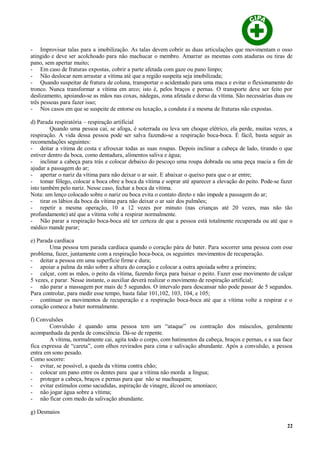 - Improvisar talas para a imobilização. As talas devem cobrir as duas articulações que movimentam o osso
atingido e deve ser acolchoado para não machucar o membro. Amarrar as mesmas com ataduras ou tiras de
pano, sem apertar muito;
- Em caso de fraturas expostas, cobrir a parte afetada com gaze ou pano limpo;
- Não deslocar nem arrastar a vítima até que a região suspeita seja imobilizada;
- Quando suspeitar de fratura de coluna, transportar o acidentado para uma maca e evitar o flexionamento do
tronco. Nunca transformar a vítima em arco; isto é, pelos braços e pernas. O transporte deve ser feito por
deslizamento, apoiando-se as mãos nas coxas, nádegas, zona afetada e dorso da vítima. São necessárias duas ou
três pessoas para fazer isso;
- Nos casos em que se suspeite de entorse ou luxação, a conduta é a mesma de fraturas não expostas.
d) Parada respiratória – respiração artificial
Quando uma pessoa cai, se afoga, é soterrada ou leva um choque elétrico, ela perde, muitas vezes, a
respiração. A vida dessa pessoa pode ser salva fazendo-se a respiração boca-boca. É fácil, basta seguir as
recomendações seguintes:
- deitar a vítima de costa e afrouxar todas as suas roupas. Depois inclinar a cabeça de lado, tirando o que
estiver dentro da boca, como dentadura, alimentos saliva e água;
- inclinar a cabeça para trás e colocar debaixo do pescoço uma roupa dobrada ou uma peça macia a fim de
ajudar a passagem do ar;
- apertar o nariz da vítima para não deixar o ar sair. E abaixar o queixo para que o ar entre;
- tomar fôlego, colocar a boca obre a boca da vítima e soprar até aparecer a elevação do peito. Pode-se fazer
isto também pelo nariz. Nesse caso, fechar a boca da vítima.
Nota: um lenço colocado sobre o nariz ou boca evita o contato direto e não impede a passagem do ar;
- tirar os lábios da boca da vítima para não deixar o ar sair dos pulmões;
- repetir a mesma operação, 10 a 12 vezes por minuto (nas crianças até 20 vezes, mas não tão
profundamente) até que a vítima volte a respirar normalmente.
- Não parar a respiração boca-boca até ter certeza de que a pessoa está totalmente recuperada ou até que o
médico mande parar;
e) Parada cardíaca
Uma pessoa tem parada cardíaca quando o coração pára de bater. Para socorrer uma pessoa com esse
problema, fazer, juntamente com a respiração boca-boca, os seguintes movimentos de recuperação.
- deitar a pessoa em uma superfície firme e dura;
- apoiar a palma da mão sobre a altura do coração e colocar a outra apoiada sobre a primeira;
- calçar, com as mãos, o peito da vítima, fazendo força para baixar o peito. Fazer esse movimento de calçar
5 vezes, e parar. Nesse instante, o auxiliar deverá realizar o movimento de respiração artificial;
- não parar a massagem por mais de 5 segundos. O intervalo para descansar não pode passar de 5 segundos.
Para controlar, para medir esse tempo, basta falar 101,102, 103, 104, e 105;
- continuar os movimentos de recuperação e a respiração boca-boca até que a vítima volte a respirar e o
coração comece a bater normalmente.
f) Convulsões
Convulsão é quando uma pessoa tem um “ataque” ou contração dos músculos, geralmente
acompanhada da perda de consciência. Dá-se de repente.
A vítima, normalmente cai, agita todo o corpo, com batimentos da cabeça, braços e pernas, e a sua face
fica expressa de “careta”, com olhos revirados para cima e salivação abundante. Após a convulsão, a pessoa
entra em sono pesado.
Como socorre:
- evitar, se possível, a queda da vítima contra chão;
- colocar um pano entre os dentes para que a vítima não morda a língua;
- proteger a cabeça, braços e pernas para que não se machuquem;
- evitar estímulos como sacudidas, aspiração de vinagre, álcool ou amoníaco;
- não jogar água sobre a vítima;
- não ficar com medo da salivação abundante.
g) Desmaios
22
 