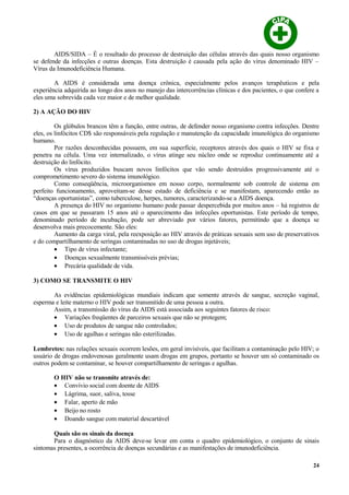AIDS/SIDA – É o resultado do processo de destruição das células através das quais nosso organismo
se defende da infecções e outras doenças. Esta destruição é causada pela ação do vírus denominado HIV –
Vírus da Imunodeficiência Humana.
A AIDS é considerada uma doença crônica, especialmente pelos avanços terapêuticos e pela
experiência adquirida ao longo dos anos no manejo das intercorrências clínicas e dos pacientes, o que confere a
eles uma sobrevida cada vez maior e de melhor qualidade.
2) A AÇÃO DO HIV
Os glóbulos brancos têm a função, entre outras, de defender nosso organismo contra infecções. Dentre
eles, os linfócitos CD$ são responsáveis pela regulação e manutenção da capacidade imunológica do organismo
humano.
Por razões desconhecidas possuem, em sua superfície, receptores através dos quais o HIV se fixa e
penetra na célula. Uma vez internalizado, o vírus atinge seu núcleo onde se reproduz continuamente até a
destruição do linfócito.
Os vírus produzidos buscam novos linfócitos que vão sendo destruídos progressivamente até o
comprometimento severo do sistema imunológico.
Como conseqüência, microorganismos em nosso corpo, normalmente sob controle de sistema em
perfeito funcionamento, aproveitam-se desse estado de deficiência e se manifestam, aparecendo então as
“doenças oportunistas”, como tuberculose, herpes, tumores, caracterizando-se a AIDS doença.
A presença do HIV no organismo humano pode passar despercebida por muitos anos – há registros de
casos em que se passaram 15 anos até o aparecimento das infecções oportunistas. Este período de tempo,
denominado período de incubação, pode ser abreviado por vários fatores, permitindo que a doença se
desenvolva mais precocemente. São eles:
Aumento da carga viral, pela reexposição ao HIV através de práticas sexuais sem uso de preservativos
e do compartilhamento de seringas contaminadas no uso de drogas injetáveis;
• Tipo de vírus infectante;
• Doenças sexualmente transmissíveis prévias;
• Precária qualidade de vida.
3) COMO SE TRANSMITE O HIV
As evidências epidemiológicas mundiais indicam que somente através de sangue, secreção vaginal,
esperma e leite materno o HIV pode ser transmitido de uma pessoa a outra.
Assim, a transmissão do vírus da AIDS está associada aos seguintes fatores de risco:
• Variações freqüentes de parceiros sexuais que não se protegem;
• Uso de produtos de sangue não controlados;
• Uso de agulhas e seringas não esterilizadas.
Lembretes: nas relações sexuais ocorrem lesões, em geral invisíveis, que facilitam a contaminação pelo HIV; o
usuário de drogas endovenosas geralmente usam drogas em grupos, portanto se houver um só contaminado os
outros podem se contaminar, se houver compartilhamento de seringas e agulhas.
O HIV não se transmite através de:
• Convívio social com doente de AIDS
• Lágrima, suor, saliva, tosse
• Falar, aperto de mão
• Beijo no rosto
• Doando sangue com material descartável
Quais são os sinais da doença
Para o diagnóstico da AIDS deve-se levar em conta o quadro epidemiológico, o conjunto de sinais
sintomas presentes, a ocorrência de doenças secundárias e as manifestações de imunodeficiência.
24
 
