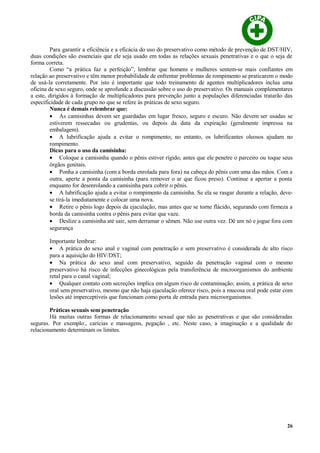 Para garantir a eficiência e a eficácia do uso do preservativo como método de prevenção de DST/HIV,
duas condições são essenciais que ele seja usado em todas as relações sexuais penetrativas e o que o seja de
forma correta.
Como “a prática faz a perfeição”, lembrar que homens e mulheres sentem-se mais confiantes em
relação ao preservativo e têm menor probabilidade de enfrentar problemas de rompimento se praticarem o modo
de usá-la corretamente. Por isto é importante que todo treinamento de agentes multiplicadores inclua uma
oficina de sexo seguro, onde se aprofunde a discussão sobre o uso do preservativo. Os manuais complementares
a este, dirigidos à formação de multiplicadores para prevenção junto a populações diferenciadas tratarão das
especificidade de cada grupo no que se refere às práticas de sexo seguro.
Nunca é demais relembrar que:
• As camisinhas devem ser guardadas em lugar fresco, seguro e escuro. Não devem ser usadas se
estiverem ressecadas ou grudentas, ou depois da data da expiração (geralmente impressa na
embalagem).
• A lubrificação ajuda a evitar o rompimento; no entanto, os lubrificantes oleosos ajudam no
rompimento.
Dicas para o uso da camisinha:
• Coloque a camisinha quando o pênis estiver rígido, antes que ele penetre o parceiro ou toque seus
órgãos genitais.
• Ponha a camisinha (com a borda enrolada para fora) na cabeça do pênis com uma das mãos. Com a
outra, aperte a ponta da camisinha (para remover o ar que ficou preso). Continue a apertar a ponta
enquanto for desenrolando a camisinha para cobrir o pênis.
• A lubrificação ajuda a evitar o rompimento da camisinha. Se ela se rasgar durante a relação, deve-
se tirá-la imediatamente e colocar uma nova.
• Retire o pênis logo depois da ejaculação, mas antes que se torne flácido, segurando com firmeza a
borda da camisinha contra o pênis para evitar que vaze.
• Deslize a camisinha até sair, sem derramar o sêmen. Não use outra vez. Dê um nó e jogue fora com
segurança
Importante lembrar:
• A prática do sexo anal e vaginal com penetração e sem preservativo é considerada de alto risco
para a aquisição do HIV/DST;
• Na prática do sexo anal com preservativo, seguido da penetração vaginal com o mesmo
preservativo há risco de infecções ginecológicas pela transferência de microorganismos do ambiente
retal para o canal vaginal;
• Qualquer contato com secreções implica em algum risco de contaminação; assim, a prática de sexo
oral sem preservativo, mesmo que não haja ejaculação oferece risco, pois a mucosa oral pode estar com
lesões até imperceptíveis que funcionam como porta de entrada para microorganismos.
Práticas sexuais sem penetração
Há muitas outras formas de relacionamento sexual que não as penetrativas e que são consideradas
seguras. Por exemplo:, carícias e massagens, pegação , etc. Neste caso, a imaginação e a qualidade do
relacionamento determinam os limites.
26
 