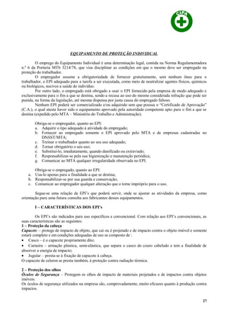 EQUIPAMENTO DE PROTEÇÃO INDIVIDUAL
O emprego do Equipamento Individual é uma determinação legal, contida na Norma Regulamentadora
n.º 6 da Portaria MTb 3214/78, que visa disciplinar as condições em que o mesmo deve ser empregado na
proteção do trabalhador.
O empregador assume a obrigatoriedade de fornecer gratuitamente, sem nenhum ônus para o
trabalhador, o EPI adequado para a tarefa a ser executada, como meio de neutralizar agentes físicos, químicos
ou biológicos, nocivos a saúde do indivíduo.
Por outro lado, o empregado está obrigado a usar o EPI fornecido pela empresa de modo adequado e
exclusivamente para o fim a que se destina, sendo a recusa ao uso do mesmo considerada infração que pode ser
punida, na forma da legislação, até mesma dispensa por justa causa do empregado faltoso.
Nenhum EPI poderá ser comercializado e/ou adquirido sem que possua o “Certificado de Aprovação”
(C.A.), o qual atesta haver sido o equipamento aprovado pela autoridade competente apto para o fim a que se
destina (expedido pelo MTA – Ministério do Trabalho e Administração).
Obriga-se o empregador, quanto ao EPI:
a. Adquirir o tipo adequado à atividade do empregado;
b. Fornecer ao empregado somente o EPI aprovado pelo MTA e de empresas cadastradas no
DNSST/MTA;
c. Treinar o trabalhador quanto ao seu uso adequado;
d. Tornar obrigatório o seu uso;
e. Substituí-lo, imediatamente, quando danificado ou extraviado;
f. Responsabilizar-se pela sua higienização e manutenção periódica;
g. Comunicar ao MTA qualquer irregularidade observada no EPI.
Obriga-se o empregado, quanto ao EPI:
a. Usa-lo apenas para a finalidade a que se destina;
b. Responsabilizar-se por sua guarda e conservação;
c. Comunicar ao empregador qualquer alteração que o torne impróprio para o uso.
Segue-se uma relação de EPI’s que poderá servir, onde se ajustar as atividades da empresa, como
orientação para uma futura consulta aos fabricantes desses equipamentos.
I – CARACTERÍSTICAS DOS EPI’s
Os EPI’s são indicados para uso específicos e convencional. Com relação aos EPI’s convencionais, as
suas características são as seguintes:
1 – Proteção da cabeça
Capacete – protege de impacto de objeto, que cai ou é projetado e de impacto contra o objeto imóvel e somente
estará completo e em condições adequadas de uso se composto de :
• Casco – é o capacete propriamente dito;
• Carneira – armação plástica, semi-elástica, que separa o casco do couro cabeludo e tem a finalidade de
absorver a energia de impacto;
• Jugular – presta-se à fixação de capacete à cabeça.
O capacete de celeron se presta também, à proteção contra radiação térmica.
2 – Proteção dos olhos
Óculos de Segurança – Protegem os olhos de impacto de materiais projetados e de impactos contra objetos
imóveis.
Os óculos de segurança utilizados na empresa são, comprovadamente, muito eficazes quanto à produção contra
impactos.
27
 