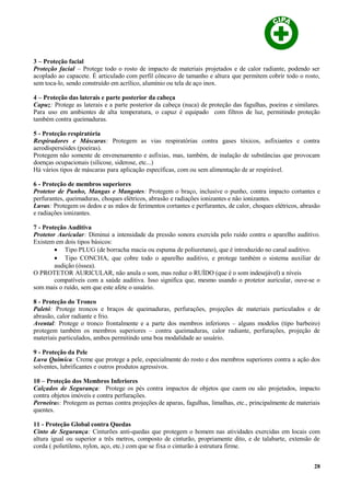 3 – Proteção facial
Proteção facial – Protege todo o rosto de impacto de materiais projetados e de calor radiante, podendo ser
acoplado ao capacete. É articulado com perfil côncavo de tamanho e altura que permitem cobrir todo o rosto,
sem toca-lo, sendo construído em acrílico, alumínio ou tela de aço inox.
4 – Proteção das laterais e parte posterior da cabeça
Capuz: Protege as laterais e a parte posterior da cabeça (nuca) de proteção das fagulhas, poeiras e similares.
Para uso em ambientes de alta temperatura, o capuz é equipado com filtros de luz, permitindo proteção
também contra queimaduras.
5 - Proteção respiratória
Respiradores e Máscaras: Protegem as vias respiratórias contra gases tóxicos, asfixiantes e contra
aerodispersóides (poeiras).
Protegem não somente de envenenamento e asfixias, mas, também, de inalação de substâncias que provocam
doenças ocupacionais (silicose, siderose, etc...)
Há vários tipos de máscaras para aplicação específicas, com ou sem alimentação de ar respirável.
6 - Proteção de membros superiores
Protetor de Punho, Mangas e Mangotes: Protegem o braço, inclusive o punho, contra impacto cortantes e
perfurantes, queimaduras, choques elétricos, abrasão e radiações ionizantes e não ionizantes.
Luvas: Protegem os dedos e as mãos de ferimentos cortantes e perfurantes, de calor, choques elétricos, abrasão
e radiações ionizantes.
7 - Proteção Auditiva
Protetor Auricular: Diminui a intensidade da pressão sonora exercida pelo ruído contra o aparelho auditivo.
Existem em dois tipos básicos:
• Tipo PLUG (de borracha macia ou espuma de poliuretano), que é introduzido no canal auditivo.
• Tipo CONCHA, que cobre todo o aparelho auditivo, e protege também o sistema auxiliar de
audição (óssea).
O PROTETOR AURICULAR, não anula o som, mas reduz o RUÍDO (que é o som indesejável) a níveis
compatíveis com a saúde auditiva. Isso significa que, mesmo usando o protetor auricular, ouve-se o
som mais o ruído, sem que este afete o usuário.
8 - Proteção do Tronco
Paletó: Protege troncos e braços de queimaduras, perfurações, projeções de materiais particulados e de
abrasão, calor radiante e frio.
Avental: Protege o tronco frontalmente e a parte dos membros inferiores – alguns modelos (tipo barbeiro)
protegem também os membros superiores – contra queimaduras, calor radiante, perfurações, projeção de
materiais particulados, ambos permitindo uma boa modalidade ao usuário.
9 - Proteção da Pele
Luva Química: Creme que protege a pele, especialmente do rosto e dos membros superiores contra a ação dos
solventes, lubrificantes e outros produtos agressivos.
10 – Proteção dos Membros Inferiores
Calçados de Segurança: Protege os pés contra impactos de objetos que caem ou são projetados, impacto
contra objetos imóveis e contra perfurações.
Perneiras: Protegem as pernas contra projeções de aparas, fagulhas, limalhas, etc., principalmente de materiais
quentes.
11 - Proteção Global contra Quedas
Cinto de Segurança: Cinturões anti-quedas que protegem o homem nas atividades exercidas em locais com
altura igual ou superior a três metros, composto de cinturão, propriamente dito, e de talabarte, extensão de
corda ( polietileno, nylon, aço, etc.) com que se fixa o cinturão à estrutura firme.
28
 