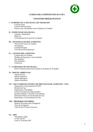 CURSO PARA COMPONENTES DA CIPA
CONTEÚDO PROGRAMÁTICO
I – INTRODUÇÃO A SEGURANÇA DO TRABALHO
Conceito Legal
Conceito Prevencionista
Outros casos considerados como Acidentes do Trabalho
II – INSPEÇÃO DE SEGURANÇA
Conceito e Importância
Objetivos
Levantamento das Causas dos Acidentes
III – INVESTIGAÇÃO DOS ACIDENTES
Procura das Causas do Acidente
Ato Inseguro
Condição Insegura
Fator Pessoal de Insegurança
IV – ANÁLISE DOS ACIDENTES
Comunicação do Acidente
Medidas de Segurança a serem adotadas
Dias Perdidos
Dias Debitados
Estatísticas
V – CAMPANHAS DE SEGURANÇA
SIPAT (Semana Interna de Prevenção de Acidentes do Trabalho)
VI – RISCOS AMBIENTAIS
Agentes Físicos
Agentes Químicos
Agentes Biológicos
Agentes Mecânicos
VII – NR-5 COMISSÃO INTERNA DE PREVENÇÃO DE ACIDENTES - CIPA
Organização e funcionamento da CIPA
Reunião da Cipa
Organização e Finalidades
Forma de Atuação dos Representantes
Reunião Ordinária e Reunião Extraordinária
Realização Prática de uma Reunião de Cipa
Organização e Funcionamento da Cipa
VIII – PRIMEIROS SOCORROS
Material Necessário para Emergência
Tipos de Emergência
Como Prestar Primeiros Socorros
IX – AIDS
Entendendo a Sigla
A Ação do HIV
Como se Transmite HIV
3
 