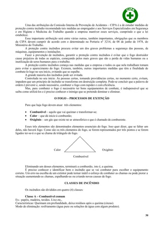Uma das atribuições da Comissão Interna de Prevenção de Acidentes – CIPA é a de estudar medidas de
proteção contra incêndio recomendado tais medidas ao empregador e aos Serviços Especializados em Segurança
e em Higiene e Medicina do Trabalho quando a empresa mantiver esses serviços, cumprindo o que a lei
estabelece.
Essa importante atribuição será entre várias outras, também importantes, obrigações que os membros
da CIPA devem cumprir de acordo com o determinado na Portaria nº 3214, de 08 de junho de 1978, do
Ministério do Trabalho.
A proteção contra incêndios procura evitar um dos graves problemas a segurança das pessoas, de
máquinas, equipamentos e instalações.
Fazer a prevenção de incêndios, garantir a proteção contra incêndios é evitar que o fogo destruidor
cause prejuízos de todas as espécies, começando pelos mais graves que são a perda de vidas humanas ou a
inutilização de seres humanos para o trabalho.
A proteção contra incêndios começa nas medidas que a empresa e todos os que nela trabalham tomam
para evitar o aparecimento do fogo. Existem, também, outras importantes medidas que têm a finalidade de
combate-lo logo no seu início, evitando que se espalhe.
A grande maioria dos incêndios pode ser evitada.
Controlada no seu início. As pessoas certas, tomando providências certas, no momento certo, evitam,
impedem que um princípio de incêndio se transforme em destruição completa. Pode-se concluir que a palavra de
ordem é prevenir e, sendo necessário, combater o fogo com rapidez e com eficiência.
Mas, para combater o fogo é necessário ter bons equipamentos de combate, é indispensável que se
saiba como utilizá-los e é preciso conhecer o inimigo que se pretende dominar e eliminar.
O FOGO – PROCESSOS DE EXTINÇÃO
Para que haja fogo devem atuar três elementos:
• Combustível – aquilo que vai queimar e transformar-se;
• Calor – que dá início à combustão;
• Oxigênio – um gás que existe no ar atmosférico e que é chamado de comburente.
Esses três elementos são denominados elementos essenciais do fogo. Isso quer dizer, que se faltar um
deles, não haverá fogo. Como são os três elementos do fogo, se forem representados por três pontos e se forem
ligados ter-se-á o que se chama de triângulo do fogo.
Calor Oxigênio
Combustível
Eliminando um desses elementos, terminará a combustão, isto é, a queima.
É preciso conhecer e identificar bem o incêndio que se vai combater para escolher o equipamento
correto. Um erro na escolha de um extintor pode tornar inútil o esforço de combater as chamas ou pode piorar a
situação aumentando as chamas, espalhando-as ou criando novas causas de fogo.
CLASSES DE INCÊNDIO
Os incêndios são divididos em quatro (4) classes:
Classe A – Combustível comum
Ex.: papéis, madeira, tecidos. Lixo etc,.
Características: Queimam em profundidade, deixa resíduos após a queima (cinzas).
Modo de eliminação: resfriamento (água pura ou soluções de água com algum produto).
30
 