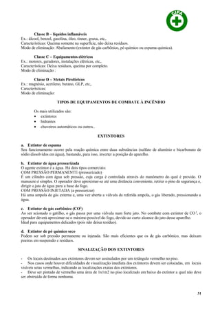 Classe B – líquidos inflamáveis
Ex.: álcool, benzol, gasolina, óleo, tinner, graxa, etc,.
Características: Queima somente na superfície, não deixa resíduos.
Modo de eliminação: Abafamento (extintor de gás carbônico, pó químico ou espuma química).
Classe C – Equipamentos elétricos
Ex.: motores, geradores, instalações elétricas, etc,.
Características: Deixa resíduos, queima por completo.
Modo de eliminação :
Classe D – Metais Pirofóricos
Ex.: magnésio, acetileno, butano, GLP, etc,.
Características:
Modo de eliminação:
TIPOS DE EQUIPAMENTOS DE COMBATE À INCÊNDIO
Os mais utilizados são:
• extintores
• hidrantes
• chuveiros automáticos ou outros..
EXTINTORES
a. Extintor de espuma
Seu funcionamento ocorre pela reação química entre duas substâncias (sulfato de alumínio e bicarbonato de
sódio dissolvidos em água), bastando, para isso, inverter a posição do aparelho.
b. Extintor de água pressurizada
O agente extintor é a água. Há dois tipos comerciais:
COM PRESSÃO PERMANENTE (pressurizado)
É um cilindro com água sob pressão, cuja carga é controlada através do manômetro do qual é provido. O
manuseio é simples. O operador deve aproximar-se até uma distância conveniente, retirar o pino de segurança e,
dirigir o jato de água para a base do fogo.
COM PRESSÃO INJETADA (a pressurizar)
Há uma ampola de gás externa e, uma vez aberta a válvula da referida ampola, o gás liberado, pressionando a
água.
c. Extintor de gás carbônico (CO2
)
Ao ser acionado o gatilho, o gás passa por uma válvula num forte jato. No combate com extintor de CO2
, o
operador deverá aproximar-se o máximo possível do fogo, devido ao curto alcance do jato desse aparelho.
Ideal para equipamentos delicados (pois não deixa resíduo).
d. Extintor de pó químico seco
Podem ser sob pressão permanente ou injetada. São mais eficientes que os de gás carbônico, mas deixam
poeiras em suspensão e resíduos.
SINALIZAÇÃO DOS EXTINTORES
- Os locais destinados aos extintores devem ser assinalados por um retângulo vermelho no piso.
- Nos casos onde houver dificuldades de visualização imediata dos extintores devem ser colocadas, em locais
visíveis setas vermelhas, indicando as localizações exatas dos extintores.
- Deve ser pintado de vermelho uma área de 1x1m2 no piso localizado em baixo do extintor a qual não deve
ser obstruída de forma nenhuma.
31
 