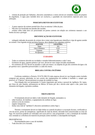 - sistema de proteção por hidrantes, chuveiros automáticos e outros devem ser estudados dentro de projetos
de engenharia. A água para incêndio deve ser exclusiva, e guardada em reservatórios especiais para essa
utilização.
POSICIONAMENTO DO EXTINTOR
- A parte superior do extintor portátil deve ficar no máximo 1,60m do piso.
- Não deve ser localizado nas paredes das escadas.
- extintor sobre rodas deve ser posicionado em pontos centrais em relação aos extintores manuais e aos
limites da área a proteger.
IDENTIFICAÇÃO DO EXTINTOR
- retângulo indicador da posição do extintor deve conter uma legenda para identificar o tipo de agente contido
no extintor. Esta legenda escrita em letras brancas, deve obedecer aos seguintes critérios:
AGENTE LEGENDA
Água AG
Gás Carbônico CO2
Espuma ES
Pó Químico PO
CUIDADOS
- Todos os extintores deverão ser revidados e testados hidrostaticamente a cada 5 anos.
- Extintores de água, espuma química e pó seco, devem ter suas cargas trocadas anualmente.
- Os extintores de CO2 devem ser pesados a cada seis meses e as ampolas de gás dos extintores de água e de
pó químico seco ( aparelhos pressurizados ) a cada três meses.
BRIGADA CONTRA INCÊNDIO
Conforme estabelece a Portaria 3214/78 (NR-23) toda empresa deverá ter sua brigada contra incêndio
composta por pessoas adestradas no uso correto dos equipamentos de combate á incêndio e, sempre que
possível, os “Cipeiros” devem pertencer ao grupo de combate ao fogo.
Esta brigada deve ser permanente e é muito importante que inclua o pessoal da vigilância. Os vigias,
por força de suas funções, permanecem na fábrica 24 horas por dia e devem estar aptos a dar, junto com
elementos da brigada, o primeiro combate.
TREINAMENTO
O treinamento deverá ser dado a todo elemento da brigada, ensinando-o a:
- saber localizar, de imediato, o equipamento de combate ao fogo;
- utilizar-se de um extintor;
- engatar mangueiras;
- fechar uma rede de “splinkers”( chuveiros automáticos contra fogo ).
Durante o treinamento deverá ser dado ênfase ao controle de pânico e evacuação da área, verificando as
vias de acesso, portas de emergências, significado do sinal de alarme, deixando bem caracterizadas as rotas de
fuga. Os exercícios poderão ser realizados sem aviso prévio ( mas programado ), com a simulação do incêndio
real, testando-se a eficiência do material de proteção contra incêndio e o desempenho da brigada.
PROVIDÊNCIAS
Recomendações para o caso de incêndio:
- Toda área deve ser evacuada.
32
 
