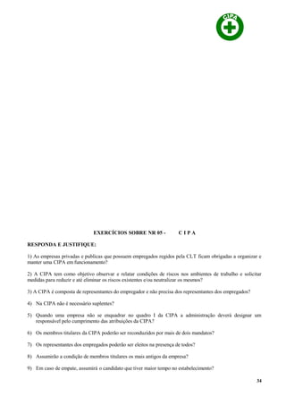 EXERCÍCIOS SOBRE NR 05 - C I P A
RESPONDA E JUSTIFIQUE:
1) As empresas privadas e publicas que possuem empregados regidos pela CLT ficam obrigadas a organizar e
manter uma CIPA em funcionamento?
2) A CIPA tem como objetivo observar e relatar condições de riscos nos ambientes de trabalho e solicitar
medidas para reduzir e até eliminar os riscos existentes e/ou neutralizar os mesmos?
3) A CIPA é composta de representantes do empregador e não precisa dos representantes dos empregados?
4) Na CIPA não é necessário suplentes?
5) Quando uma empresa não se enquadrar no quadro I da CIPA a administração deverá designar um
responsável pelo cumprimento das atribuições da CIPA?
6) Os membros titulares da CIPA poderão ser reconduzidos por mais de dois mandatos?
7) Os representantes dos empregados poderão ser eleitos na presença de todos?
8) Assumirão a condição de membros titulares os mais antigos da empresa?
9) Em caso de empate, assumirá o candidato que tiver maior tempo no estabelecimento?
34
 