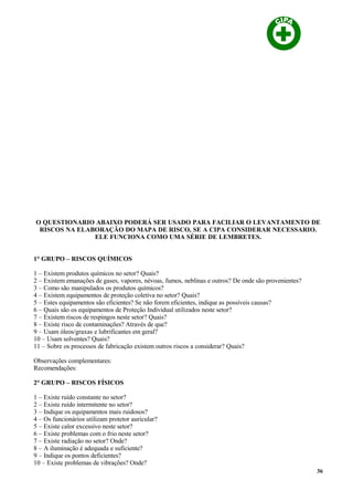O QUESTIONARIO ABAIXO PODERÁ SER USADO PARA FACILIAR O LEVANTAMENTO DE
RISCOS NA ELABORAÇÃO DO MAPA DE RISCO, SE A CIPA CONSIDERAR NECESSARIO.
ELE FUNCIONA COMO UMA SÉRIE DE LEMBRETES.
1° GRUPO – RISCOS QUÍMICOS
1 – Existem produtos químicos no setor? Quais?
2 – Existem emanações de gases, vapores, névoas, fumos, neblinas e outros? De onde são provenientes?
3 – Como são manipulados os produtos químicos?
4 – Existem equipamentos de proteção coletiva no setor? Quais?
5 – Estes equipamentos são eficientes? Se não forem eficientes, indique as possíveis causas?
6 – Quais são os equipamentos de Proteção Individual utilizados neste setor?
7 – Existem riscos de respingos neste setor? Quais?
8 – Existe risco de contaminações? Através de que?
9 – Usam óleos/graxas e lubrificantes em geral?
10 – Usam solventes? Quais?
11 – Sobre os processos de fabricação existem outros riscos a considerar? Quais?
Observações complementares:
Recomendações:
2° GRUPO – RISCOS FÍSICOS
1 – Existe ruído constante no setor?
2 – Existe ruído intermitente no setor?
3 – Indique os equipamentos mais ruidosos?
4 – Os funcionários utilizam protetor auricular?
5 – Existe calor excessivo neste setor?
6 – Existe problemas com o frio neste setor?
7 – Existe radiação no setor? Onde?
8 – A iluminação é adequada e suficiente?
9 – Indique os pontos deficientes?
10 – Existe problemas de vibrações? Onde?
36
 