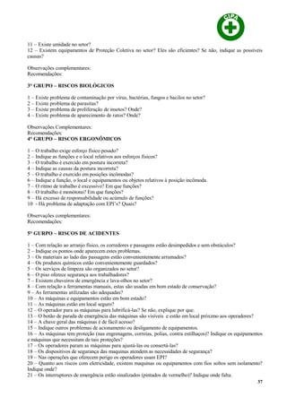 11 – Existe umidade no setor?
12 – Existem equipamentos de Proteção Coletiva no setor? Eles são eficientes? Se não, indique as possíveis
causas?
Observações complementares:
Recomendações:
3° GRUPO – RISCOS BIOLÓGICOS
1 – Existe problema de contaminação por vírus, bactérias, fungos e bacilos no setor?
2 – Existe problema de parasitas?
3 – Existe problema de proliferação de insetos? Onde?
4 – Existe problema de aparecimento de ratos? Onde?
Observações Complementares:
Recomendações:
4° GRUPO – RISCOS ERGONÔMICOS
1 – O trabalho exige esforço físico pesado?
2 – Indique as funções e o local relativos aos esforços físicos?
3 – O trabalho é exercido em postura incorreta?
4 – Indique as causas da postura incorreta?
5 – O trabalho é exercido em posições incômodas?
6 – Indique a função, o local e equipamentos ou objetos relativos à posição incômoda.
7 – O ritmo de trabalho é excessivo? Em que funções?
8 – O trabalho é monótono? Em que funções?
9 – Há excesso de responsabilidade ou acúmulo de funções?
10 - Há problema de adaptação com EPI’s? Quais?
Observações complementares:
Recomendações:
5° GURPO – RISCOS DE ACIDENTES
1 – Com relação ao arranjo físico, os corredores e passagens estão desimpedidos e sem obstáculos?
2 – Indique os pontos onde aparecem estes problemas.
3 – Os materiais ao lado das passagens estão convenientemente arrumados?
4 – Os produtos químicos estão convenientemente guardados?
5 – Os serviços de limpeza são organizados no setor?
6 – O piso oferece segurança aos trabalhadores?
7 – Existem chuveiros de emergência e lava-olhos no setor?
8 – Com relação a ferramentas manuais, estas são usadas em bom estado de conservação?
9 – As ferramentas utilizadas são adequadas?
10 – As máquinas e equipamentos estão em bom estado?
11 – As máquinas estão em local seguro?
12 – O operador para as máquinas para lubrificá-las? Se não, explique por que.
13 – O botão de parada de emergência das máquinas são visíveis e estão em local próximo aos operadores?
14 – A chave geral das máquinas é de fácil acesso?
15 – Indique outros problemas de acionamento ou desligamento de equipamentos.
16 – As máquinas tem proteção (nas engrenagens, correias, polias, contra estilhaços)? Indique os equipamentos
e máquinas que necessitam de tais proteções?
17 – Os operadores param as máquinas para ajustá-las ou consertá-las?
18 – Os dispositivos de segurança das maquinas atendem as necessidades de segurança?
19 – Nas operações que oferecem perigo os operadores usam EPI?
20 – Quanto aos riscos com eletricidade, existem maquinas ou equipamentos com fios soltos sem isolamento?
Indique onde?
21 – Os interruptores de emergência estão sinalizados (pintados de vermelho)? Indique onde falta.
37
 