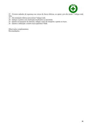 22 – Existem cadeados de segurança nas caixas de chaves elétricas, ao operar com alta tensão ? Indique onde
falta.
23 – Há instalações elétricas provisórias? Indique onde.
24 – Indique os pontos com sinalização insuficiente ou inexistente.
25 – Quanto ao transporte de materiais, indique o meio de transporte e aponte os riscos.
26 – Quanto a edificação, existem riscos aparentes? Onde.
Observações complementares:
Recomendações:
38
 