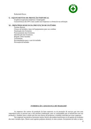 Reduzindo Riscos
X – EQUIPAMENTOS DE PROTEÇÃO INDIVIDUAL
Exigência Legal para Empresas e Empregados
Características dos EPI’s mais usados nas Empresas e a forma de sua utilização
XI – PRINCÍPIOS BÁSICOS DA PREVENÇÃO DE INCÊNDIO
Normas Básicas
Classes de Incêndio e tipos de Equipamentos para seu combate
Sinalização dos Extintores
Posicionamento dos Extintores
Identificação dos Extintores
Brigada contra Incêndio
Treinamento
Recomendações para o caso de incêndio
Prevenção de Incêndio
INTRODUÇÃO A SEGURANÇA DO TRABALHO
As empresas são centros de produção de bens materiais ou de prestação de serviços que tem uma
importância para as pessoas que a elas prestam colaboração, para as comunidades que se beneficiam com sua
produção e, também, para a nação que tem seus fatores de progresso o trabalho realizado por essas empresas.
Nas empresas encontram-se presentes muitos fatores que podem transformar-se em agentes de acidentes
dos mais variados tipos. Dentre esses agentes podemos destacar os mais comuns: ferramentas de todos os tipos;
4
 