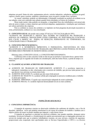 máquinas em geral; fontes de calor; equipamentos móveis, veículos industriais, substâncias químicas em geral;
vapores e fumos; gases e poeiras, andaimes e plataformas, pisos em geral e escadas fixas e portáteis.
As causas, entretanto, poderão ser determinadas e eliminadas resultando na ausência de acidente ou na
sua redução, como será explicado mais adiante quando forem abordados os Fatores de Acidentes.
Desse modo muitas vidas poderão ser poupadas, a integridade física dos trabalhadores será preservada
além de serem evitados os danos materiais que envolvem máquinas, equipamentos e instalações que constituem
um valioso patrimônio das empresas.
Para se combater as causas dos acidentes e se implantar um bom programa de prevenção necessário se
torna, primeiramente, conhecer-se a sua conceituação.
1) CONCEITO LEGAL (de acordo com o artigo 19º da Lei n.º 8213 de 24 de julho de 1991).
“ACIDENTE DO TRABALHO É AQUELE QUE OCORRE NO EXERCÍCIO DO TRABALHO A
SERVIÇO DA EMPRESA, PROVOCANDO LESÃO CORPORAL OU PERTURBAÇÃO FUNCIONAL
QUE CAUSE A MORTE, OU PERDA, OU REDUÇÃO, PERMANENTE OU TEMPORÁRIA, DA
CAPACIDADE PARA O TRABALHO”.
2) CONCEITO PREVENCIONISTA:
“ACIDENTE É A OCORRÊNCIA IMPREVISTA E INDESEJÁVEL, INSTANTÂNEA OU NÃO,
RELACIONADA COM O EXECÍCIO DO TRABALHO, QUE PROVOCA LESÃO PESSOAL OU DE QUE
DECORRE RISCO PRÓXIMO OU REMOTO DESSA LESÃO”.
Diferença entre o CONCEITO LEGAL e o CONCEITO PREVENCIONISTA:
A diferença entre os dois conceitos reside no fato de que no primeiro é necessário haver, apenas lesão
física, enquanto que no segundo são levados em considerações, além das lesões físicas, a perda de tempo e os
materiais.
3) CLASSIFICAÇAO DOS ACIDENTES DO TRABALHO
a) ACIDENTE DO TRABALHO OU SIMPLESMENTE ACIDENTE: É a ocorrência imprevista e
indesejável, instantânea ou não, relacionada com o exercício do trabalho, que provoca lesão pessoal ou de
que decorre risco próximo ou remoto desta lesão.
b) ACIDENTE SEM LESÃO: É o acidente que não causa lesão pessoal.
c) ACIDENTE DE TRAJETO: É o acidente sofrido pelo empregado no percurso residência para o trabalho
ou deste para aquela.
d) ACIDENTE IMPESSOAL: É aquele cuja caracterização independe de existir acidentado.
e) ACIDENTE INICIAL: É o acidente impessoal desencadeador de um ou mais acidentes.
INSPEÇÃO DE SEGURANÇA
1 – CONCEITO E IMPORTÂNCIA
A inspeção de segurança consiste na observação cuidadosa dos ambientes de trabalho, com o fim de
descobrir, identificar riscos que poderão transformar-se em causas de acidentes do trabalho e também com o
objetivo prático de tomar ou propor medidas que impeçam a ação desses riscos.
A inspeção de segurança se antecipa aos possíveis acidentes, mas quando repetidas, alcançam outros
resultados: favorecem formação e o fortalecimento do espírito prevencionista que os empregados precisam ter;
servem de exemplo para que os próprios trabalhadores exerçam, em seus serviços, controles de segurança;
proporcionam uma cooperação mais aprofundada entre os Serviços Especializados e CIPA’s e os diversos
5
 