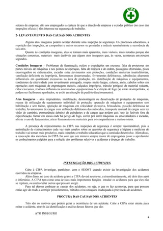 setores da empresa; dão aos empregados a certeza de que a direção da empresa e o poder público (no caso das
inspeções oficiais ) têm interesse na segurança do trabalho.
2- LEVANTAMENTO DAS CAUSAS DOS ACIDENTES
Alguns atos inseguros podem ocorrer durante uma inspeção de segurança. Os processos educativos, a
repetição das inspeções, as campanhas e outros recursos se prestarão a reduzir sensivelmente a ocorrência de
tais atos.
Quanto às condições inseguras, elas se tornam mais aparentes, mais visíveis, mais notadas porque são
situações concretas, materiais mais duráveis que alguns atos inseguros que, às vezes, aconteceu em poucos
segundos.
Condições Inseguras – Problemas de iluminação, ruídos e trepidações em excesso, falta de protetores em
partes móveis de máquinas e nos pontos de operação, falta de limpeza e de ordem, passagens obstruídas, pisos
escorregadios ou esburacados, escadas entre pavimentos sem proteções, condições sanitárias insatisfatórias,
ventilação deficiente ou imprópria, ferramentas desarrumadas, ferramentas defeituosas, substâncias altamente
inflamáveis em quantidade excessivas na área de produção, má distribuição de máquinas e equipamentos,
condutores de eletricidade com revestimento estragado, roupas muito largas, colares, anéis, cabelos soltos em
operações com máquinas de engrenagens móveis, calçados impróprio, trânsito perigoso de material rodante,
calor excessivo, resíduos inflamáveis acumulados, equipamentos de extinção de fogo (se estão desimpedidos, se
podem ser facilmente apanhados, se estão em situação de perfeito funcionamento).
Atos Inseguros – atos imprudentes, inutilização, desmontagem ou desativação de proteções de máquinas,
recusa de utilização de equipamento individual de proteção, operação de máquinas e equipamentos sem
habilitação e sem treino, operação de máquinas em velocidade excessiva, brincadeira, posição defeituosa no
trabalho, levantamento de cargas com utilização defeituosa dos músculos, transporte manual de cargas sem ter
visão do caminho, permanência debaixo de guindastes e de cargas que podem cair, uso de fusíveis fora de
especificação, fumar em locais onde há perigo de fogo, correr por entre máquinas ou em corredores e escadas,
alterar o uso de ferramentas, atirar ferramentas ou materiais para os companheiros e muitos outros.
A presença de representantes da CIPA nas inspeções de segurança é sempre recomendável, pois a
assimilação de conhecimentos cada vez mais amplos sobre as questões de segurança e higiene e medicina do
trabalho vai tornar mais produtivo, mais completo o trabalho educativo que a comissão desenvolve. Além disso,
a renovação dos membros da CIPA faz com que um número sempre maior de empregados passe a aprofundar
os conhecimentos exigidos para a solução dos problemas relativos a acidentes e doenças do trabalho.
INVESTIGAÇÃO DOS ACIDENTES
Cabe à CIPA investigar, participar, com o SESMT quando existir da investigação dos acidentes
ocorridos na empresa.
Além disso, no caso de acidente grave a CIPA deverá reunir-se, extraordinariamente, até dois dias após
o infortúnio. A CIPA tem como uma de suas mais importantes funções estudar os acidentes para que eles não
se repitam, ou ainda evitar outros que possam surgir.
Para tal devem conhecer as causas dos acidentes, ou seja, o que os faz acontecer, para que possam
então agir de modo a corrigir procedimentos, métodos e/ou situações inadequada à prevenção de acidentes.
PROCURA DAS CAUSAS DOS ACIDENTES
Três são os motivos que podem gerar a ocorrência de um acidente. Cabe a CIPA estar atenta para
evitar o acidente, através da identificação e análise desses fatores que são:
ATO INSEGURO
6
 