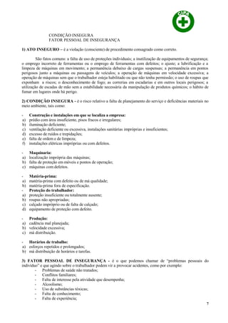 CONDIÇÃO INSEGURA
FATOR PESSOAL DE INSEGURANÇA
1) ATO INSEGURO – é a violação (consciente) de procedimento consagrado como correto.
São fatos comuns: a falta de uso de proteções individuais; a inutilização de equipamentos de segurança;
o emprego incorreto de ferramentas ou o emprego de ferramentas com defeitos; o ajuste; a lubrificação e a
limpeza de máquinas em movimento; a permanência debaixo de cargas suspensas; a permanência em pontos
perigosos junto a máquinas ou passagens de veículos; a operação de máquinas em velocidade excessiva; a
operação de máquinas sem que o trabalhador esteja habilitado ou que não tenha permissão; o uso de roupas que
exponham a riscos; o desconhecimento de fogo; as correrias em escadarias e em outros locais perigosos; a
utilização de escadas de mão sem a estabilidade necessária da manipulação de produtos químicos; o hábito de
fumar em lugares onde há perigo.
2) CONDIÇÃO INSEGURA - é o risco relativo a falta de planejamento do serviço e deficiências materiais no
meio ambiente, tais como:
- Construção e instalações em que se localiza a empresa:
a) prédio com área insuficiente, pisos fracos e irregulares;
b) iluminação deficiente;
c) ventilação deficiente ou excessiva, instalações sanitárias impróprias e insuficientes;
d) excesso de ruídos e trepidações;
e) falta de ordem e de limpeza;
f) instalações elétricas impróprias ou com defeitos.
- Maquinaria:
a) localização imprópria das máquinas;
b) falta de proteção em móveis e pontos de operação;
c) máquinas com defeitos.
- Matéria-prima:
a) matéria-prima com defeito ou de má qualidade;
b) matéria-prima fora de especificação.
- Proteção do trabalhador:
a) proteção insuficiente ou totalmente ausente;
b) roupas não apropriadas;
c) calçado impróprio ou de falta de calçado;
d) equipamento de proteção com defeito.
- Produção:
a) cadência mal planejada;
b) velocidade excessiva;
c) má distribuição.
- Horários de trabalho:
a) esforços repetidos e prolongados;
b) má distribuição de horários e tarefas.
3) FATOR PESSOAL DE INSEGURANÇA - é o que podemos chamar de “problemas pessoais do
indivíduo” e que agindo sobre o trabalhador podem vir a provocar acidentes, como por exemplo:
- Problemas de saúde não tratados;
- Conflitos familiares;
- Falta de interesse pela atividade que desempenha;
- Alcoolismo;
- Uso de substâncias tóxicas;
- Falta de conhecimento;
- Falta de experiência;
7
 
