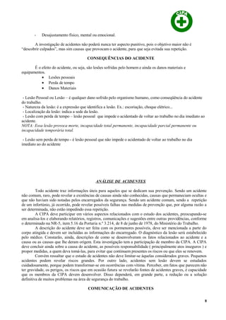 - Desajustamento físico, mental ou emocional.
A investigação de acidentes não poderá nunca ter aspecto punitivo, pois o objetivo maior não é
“descobrir culpados”, mas sim causas que provocam o acidente, para que seja evitada sua repetição.
CONSEQUÊNCIAS DO ACIDENTE
É o efeito do acidente, ou seja, são lesões sofridas pelo homem e ainda os danos materiais e
equipamentos.
• Lesões pessoais
• Perda de tempo
• Danos Materiais
- Lesão Pessoal ou Lesão – é qualquer dano sofrido pelo organismo humano, como conseqüência do acidente
do trabalho.
- Natureza da lesão: é a expressão que identifica a lesão. Ex.: escoriação, choque elétrico...
- Localização da lesão: indica a sede da lesão.
- Lesão com perda de tempo – lesão pessoal que impede o acidentado de voltar ao trabalho no dia imediato ao
acidente.
NOTA: Essa lesão provoca morte, incapacidade total permanente, incapacidade parcial permanente ou
incapacidade temporária total.
- Lesão sem perda de tempo - é lesão pessoal que não impede o acidentado de voltar ao trabalho no dia
imediato ao do acidente
ANÁLISE DE ACIDENTES
Todo acidente traz informações úteis para aqueles que se dedicam sua prevenção. Sendo um acidente
não comum, raro, pode revelar a existências de causas ainda não conhecidas, causas que permaneciam ocultas e
que não haviam sido notadas pelos encarregados da segurança. Sendo um acidente comum, sendo a repetição
de um infortúnio, já ocorrido, pode revelar possíveis falhas nas medidas de prevenção que, por alguma razão a
ser determinada, não estão impedindo essa repetição.
A CIPA deve participar em vários aspectos relacionados com o estudo dos acidentes, preocupando-se
em analisa-los e elaborando relatórios, registros, comunicações e sugestões entre outras providências, conforme
o determinado na NR-5, item 5.16 da Portaria n.º 3.214, de 8 de junho de 1978, do Ministério do Trabalho.
A descrição do acidente deve ser feita com os pormenores possíveis, deve ser mencionada a parte do
corpo atingida e devem ser incluídas as informações do encarregado. O diagnóstico da lesão será estabelecido
pelo médico. Constarão, ainda, descrições de como se desenvolveram os fatos relacionados ao acidente e a
causa ou as causas que lhe deram origem. Esta investigação tem a participação de membro da CIPA. A CIPA
deve concluir ainda sobre a causa do acidente, as possíveis responsabilidade ( principalmente atos inseguros ) e
propor medidas, a quem deva tomá-las, para evitar que continuem presentes os riscos ou que eles se renovem.
Convém ressaltar que o estudo de acidentes não deve limitar-se àquelas considerados graves. Pequenos
acidentes podem revelar riscos grandes. Por outro lado, acidentes sem lesão devem se estudados
cuidadosamente, porque podem transformar-se em ocorrências com vítima. Perceber, em fatos que parecem não
ter gravidade, os perigos, os riscos que em ocasião futura se revelarão fontes de acidentes graves, é capacidade
que os membros da CIPA devem desenvolver. Disso dependerá, em grande parte, a redução ou a solução
definitiva de muitos problemas na área de segurança do trabalho.
COMUNICAÇÃO DE ACIDENTES
8
 