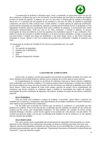 A comunicação de acidentes é obrigação legal. Assim, o acidentado, ou quem possa fazer isso por ele,
deve comunicar o acidente logo que se dê a ocorrência. Convêm lembrar que nem todos os acidentes do trabalho
ocorrem no recinto da empresa. A empresa, por sua vez, deve fazer a comunicação do acidente à Previdência
Social até o 1º ( primeiro) dia útil seguinte ao da ocorrência e, em caso, de morte, de imediato à autoridade
competente, sob pena de multa variável, entre o limite mínimo e o limite máximo do salário-de-contribuição,
sucessivamente aumentada nas reincidências, aplicada e cobrada pela Previdência Social. O acidentado ou seus
dependentes receberão cópia da comunicação, bem como o sindicato da categoria. A comunicação deve conter
informações pormenorizadas. Tudo isso está na lei. Mas, comunicar o acidente à empresa, às pessoas
encarregadas de tomar providências na área da segurança tem importância especial. É que, conhecido o fato,
podem ser postas em execução as medidas imediatas e as de prazos maiores destinadas a corrigir a situação que
está provocando o acidente que atinge um trabalhador e que pode atingir outros se não forem removidas,
eliminadas as causas. Mesmo o mais leve acidente pessoal deve ser comunicado e também os acidentes sem
lesão.
A Comunicação de Acidente de Trabalho (CAT) deverá ser preenchida em 6 vias sendo:
1. INSS
2. Ao segurado ou dependente
3. Sindicato dos Trabalhadores
4. Empresa
5. SUS
6. Delegacia Regional do Trabalho
CADASTRO DE ACIDENTADOS
Assim como, na empresa, existem preocupações com controles de qualidade, produção, de estoque e de
outros elementos da atividade produtiva, também com os acidentes deve existir igual ou maior interesse.
O acompanhamento da variação na ocorrência do infortúnio exige que se façam registros cuidadosos
sobre acidentados com relatórios completos. Tais registros podem colocar em destaque a situação dos acidentes
por área da empresa por causa, por tipos de lesões, por dias da semana, por idade dos acidentados e por muitos
outros fatores. Todos esses ângulos de visão, esses campos especiais de estudos vão-se complementar nas
estatísticas que devem satisfazer às exigências legais e também às necessidades dos órgãos da empresa
encarregados de resolver problemas de segurança. Os próprios acidentes de trajeto devem merecer estatísticas
especiais.
DIAS PERDIDOS
Para um estudo mais cuidadoso a respeito de acidentes, é necessário juntar dados e colocá-los em
condições de se prestarem a comparações entre departamentos de atividades semelhantes ou mesmo diferentes e
entre empresas que possibilitem tais comparações.
Um dos dados que se prestam aos cálculos que vão formar as estatísticas é o relacionado aos dias
perdidos nos acidentes. Trata-se dos dias em que o acidentado não tem condições de trabalho por ter sofrido um
acidente que lhe causou uma incapacidade temporária. Os dias perdidos são contados de forma corrida,
incluindo domingos e feriados, a partir do dia seguinte ao do acidente até o dia anterior o da alta médica. No
acidente sem perda de tempo, caso em que o acidentado pode trabalhar no dia do acidente ou no dia seguinte,
não são contados dias perdidos.
DIAS DEBITADOS
Nos casos em que ocorre incapacidade parcial permanente ou capacidade total permanente ou a morte,
aparecem os dias debitados. Eles representam uma perda, um prejuízo econômico que toma como base uma
média de vida ativa do trabalhador calculada em vinte (20) anos ou seis mil (6000) dias. É uma tabela aceita e
utilizada internacionalmente, que foi elaborada pela “International Association of Industrial Accident Board and
Comission”, e que está transcrita a seguir:
9
 