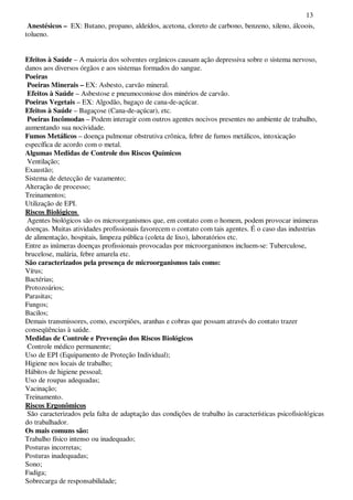 13
Anestésicos – EX: Butano, propano, aldeídos, acetona, cloreto de carbono, benzeno, xileno, álcoois,
tolueno.
Efeitos à Saúde – A maioria dos solventes orgânicos causam ação depressiva sobre o sistema nervoso,
danos aos diversos órgãos e aos sistemas formados do sangue.
Poeiras
Poeiras Minerais – EX: Asbesto, carvão mineral.
Efeitos à Saúde – Asbestose e pneumoconiose dos minérios de carvão.
Poeiras Vegetais – EX: Algodão, bagaço de cana-de-açúcar.
Efeitos à Saúde – Bagaçose (Cana-de-açúcar), etc.
Poeiras Incômodas – Podem interagir com outros agentes nocivos presentes no ambiente de trabalho,
aumentando sua nocividade.
Fumos Metálicos – doença pulmonar obstrutiva crônica, febre de fumos metálicos, intoxicação
específica de acordo com o metal.
Algumas Medidas de Controle dos Riscos Químicos
Ventilação;
Exaustão;
Sistema de detecção de vazamento;
Alteração de processo;
Treinamentos;
Utilização de EPI.
Riscos Biológicos
Agentes biológicos são os microorganismos que, em contato com o homem, podem provocar inúmeras
doenças. Muitas atividades profissionais favorecem o contato com tais agentes. É o caso das industrias
de alimentação, hospitais, limpeza pública (coleta de lixo), laboratórios etc.
Entre as inúmeras doenças profissionais provocadas por microorganismos incluem-se: Tuberculose,
brucelose, malária, febre amarela etc.
São caracterizados pela presença de microorganismos tais como:
Vírus;
Bactérias;
Protozoários;
Parasitas;
Fungos;
Bacilos;
Demais transmissores, como, escorpiões, aranhas e cobras que possam através do contato trazer
conseqüências à saúde.
Medidas de Controle e Prevenção dos Riscos Biológicos
Controle médico permanente;
Uso de EPI (Equipamento de Proteção Individual);
Higiene nos locais de trabalho;
Hábitos de higiene pessoal;
Uso de roupas adequadas;
Vacinação;
Treinamento.
Riscos Ergonômicos
São caracterizados pela falta de adaptação das condições de trabalho às características psicofisiológicas
do trabalhador.
Os mais comuns são:
Trabalho físico intenso ou inadequado;
Posturas incorretas;
Posturas inadequadas;
Sono;
Fadiga;
Sobrecarga de responsabilidade;
 