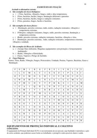 18
EXERCÍCIOS DE FIXAÇÃO
Assinale a alternativa correta:
1. São exemplos de riscos biológicos:
a. ( ) Vírus, bactérias, vibrações, fungos, ruído e altas temperaturas.
b. ( )Vírus, bactérias, bacilos, fungos, iluminação deficiente e parasitas.
c. ( )Vírus, bactérias, bacilos, fungos e radiações ionizantes.
d. ( )Vírus, parasitas, fungos, bacilos e bactérias.
2. São exemplos de riscos físicos:
a. ( )Iluminação, pressões extremas, ruído, ácidos, radiações ionizantes, vibrações e
temperaturas extremas.
b. ( )Vibrações, radiações ionizantes, fungos, ruído, pressões extremas, iluminação, e
temperatura extrema.
c. ( )Ruído, pressões extremas, radiações ionizantes, bactérias, vibrações e vírus.
d. ( )Iluminação, pressões extremas, ruído, radiações ionizantes, temperaturas extremas,
vibrações e umidade.
3. São exemplos de Riscos de Acidente:
a. ( ) Arranjo físico deficiente, Maquinas equipamentos sem proteção e Armazenamento
inadequado;
b. ( ) Ruído, Vibrações e Eletricidade;
c. ( ) Gases, Vapores e Perigo de Incêndio.
4. Caça Palavras.
Fumos, Vírus, Ruído, Vibração, Fungos, Protozoários, Umidade, Poeiras, Vapores, Bactérias, Gases e
Iluminação.
EQUIPAMENTOS DE PROTEÇÃO INDIVIDUAL E COLETIVO
CONCEITO:
O equipamento de Proteção Individual (E.P.I.) é um instrumento de uso pessoal, cuja finalidade é neutralizar a ação
de certos acidentes, que poderiam causar lesões ao trabalhador, e protegê-lo contra possíveis danos à saúde,
L U M A C I E X Z I P L A I
F U M O S D I U V R O U O L
W B M C A N A Y J U E M S U
F M U D V T P H K S I I A M
C A I Q H L N B T Z A N G A
A M J V I B R A C A O A H G
U R Z P M A A P H S X C L S
R O T O Z O A R I O S A G A
D G T J L A E T M G X O D I
S G J Y Z G T E H N F R S R
R U I D O L B E T U T E R E
T E W Q B D J D M F S P U T
A R I E O P O E I A I A I C
J A R V U I C X G L O V S A
D O P E S V A P O R E S N B
 