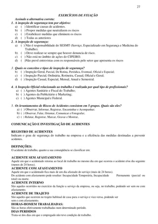 27
EXERCÍCIOS DE FIXAÇÃO
Assinale a alternativa correta:
1. A inspeção de segurança tem por objetivo:
a) ( ) Identificar causas de acidentes.
b) ( ) Propor medidas que neutralizem os riscos
c) ( ) Estabelecer medidas que eliminem os riscos
d) ( ) Todas as anteriores
2. A inspeção de segurança:
a) ( ) Não é responsabilidade do SESMT (Serviço, Especializado em Segurança e Medicina do
Trabalho).
b) ( ) Deve realizar-se sempre que houver denuncia de risco.
c) ( ) Não está no âmbito de ações do CIPEIRO.
d) ( )Não prevê entrevistas com os responsáveis pelo setor que apresenta os riscos
3. Quais os conceitos e tipos de inspeção de segurança?
b) ( ) Inspeção Geral, Parcial, De Rotina, Periódica, Eventual, Oficial e Especial;
c) ( ) Inspeção Parcial, Ordinária, Rotineira, Casual, Oficial e Geral;
d) ( ) Inspeção Casual, Especial, Mensal, Anual e Semestral.
4. A Inspeção Oficial relacionado ao trabalho é realizada por qual tipo de profissionais?
a) ( ) Agentes Sanitário e Fiscal do Trabalho;
b) ( ) Agentes da Publicitário e Marketing;
c) ( ) Agentes Municipal e Federal.
5. Os levantamentos de Riscos de Acidentes consistem em 5 grupos. Quais são eles?
a) ( ) Observar, Informar, Registrar, Encaminhar e Acompanhar;
b) ( ) Observar, Falar, Orientar, Comunicar e Fotografar;
c) ( ) Relatar, Registrar, Marcar, Gravar e Mostrar,
COMUNICAÇÃO E INVESTIGAÇÃO DE ACIDENTES
REGISTRO DE ACIDENTES
Indicam o grau de segurança do trabalho na empresa e a eficiência das medidas destinadas a prevenir
acidentes.
DEFINIÇÕES:
O acidente de trabalho, quanto a sua conseqüência se classificar em:
ACIDENTE SEM AFASTAMENTO
Aquele em que o acidentado retorna ao local de trabalho no mesmo dia em que ocorreu o acidente e/ou dia seguinte
(menos de 24 horas).
ACIDENTE COM AFASTAMENTO
Aquele em que o acidentado fica mais de um dia afastado do serviço (mais de 24 horas).
Do acidente com afastamento pode resultar: Incapacidade Temporária, Incapacidade Permanente (parcial ou
total) ou morte.
ACIDENTE INTERNO
São aqueles ocorridos no exercício da função a serviço da empresa, ou seja, no trabalho, podendo ser sem ou com
afastamento.
ACIDENTE DE TRAJETO
São aqueles que ocorrem no trajeto habitual de casa para o serviço e vice-versa, podendo ser
sem e com afastamento.
HORAS-HOMEM TRABALHADAS:
São as horas efetivamente trabalhadas num determinado período.
DIAS PERDIDOS
Trata-se dos dias em que o empregado não teve condição de trabalho.
 