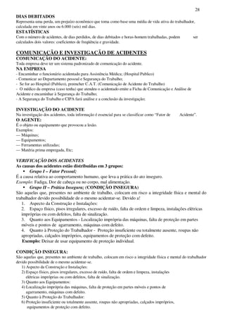 28
DIAS DEBITADOS
Representa uma perda, um prejuízo econômico que toma como base uma média de vida ativa do trabalhador,
calculada em vinte anos ou 6.000 (seis) mil dias.
ESTATÍSTICAS
Com o número de acidentes, de dias perdidos, de dias debitados e horas-homem trabalhadas, podem ser
calculados dois valores: coeficientes de freqüência e gravidade.
COMUNICAÇÃO E INVESTIGAÇÃO DE ACIDENTES
COMUNICAÇÃO DO ACIDENTE:
Toda empresa deve ter um sistema padronizado de comunicação do acidente.
NA EMPRESA
- Encaminhar o funcionário acidentado para Assistência Médica; (Hospital Publico)
- Comunicar ao Departamento pessoal e Segurança do Trabalho;
- Se for ao Hospital (Publico), preencher C.A.T. (Comunicação de Acidente do Trabalho)
- O médico da empresa (caso tenha) que atendeu o acidentado emite a Ficha de Comunicação e Análise de
Acidente e encaminhar à Segurança do Trabalho;
- A Segurança do Trabalho e CIPA fará análise e a conclusão da investigação;
INVESTIGAÇÃO DO ACIDENTE
Na investigação dos acidentes, toda informação é essencial para se classificar como “Fator de Acidente”.
O AGENTE:
É o objeto ou equipamento que provocou a lesão.
Exemplos:
— Máquinas;
— Equipamentos;
— Ferramentas utilizadas;
— Matéria prima empregada, Etc;
VERIFICAÇÃO DOS ACIDENTES
As causas dos acidentes estão distribuídas em 3 grupos:
Grupo I – Fator Pessoal;
É a causa relativa ao comportamento humano, que leva a prática do ato inseguro.
Exemplo: Fadiga, Dor de cabeça ou no corpo, mal alimentação.
Grupo II – Prática Insegura; (CONDIÇÃO INSEGURA)
São aquelas que, presentes no ambiente de trabalho, colocam em risco a integridade física e mental do
trabalhador devido possibilidade de o mesmo acidentar-se. Devido a!
1. Aspecto da Construção e Instalações:
2. Espaço físico, pisos irregulares, excesso de ruído, falta de ordem e limpeza, instalações elétricas
impróprias ou com defeitos, falta de sinalização.
3. Quanto aos Equipamentos - Localização imprópria das máquinas, falta de proteção em partes
móveis e pontos de agarramento, máquinas com defeito.
4. Quanto à Proteção do Trabalhador - Proteção insuficiente ou totalmente ausente, roupas não
apropriadas, calçados impróprios, equipamentos de proteção com defeito.
Exemplo: Deixar de usar equipamento de proteção individual.
CONDIÇÃO INSEGURA:
São aquelas que, presentes no ambiente de trabalho, colocam em risco a integridade física e mental do trabalhador
devido possibilidade de o mesmo acidentar-se.
1) Aspecto da Construção e Instalações:
2) Espaço físico, pisos irregulares, excesso de ruído, falta de ordem e limpeza, instalações
elétricas impróprias ou com defeitos, falta de sinalização.
3) Quanto aos Equipamentos:
4) Localização imprópria das máquinas, falta de proteção em partes móveis e pontos de
agarramento, máquinas com defeito.
5) Quanto à Proteção do Trabalhador:
6) Proteção insuficiente ou totalmente ausente, roupas não apropriadas, calçados impróprios,
equipamentos de proteção com defeito.
 