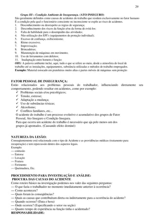 29
Grupo III – Condição Ambiente de Insegurança. (ATO INSEGURO)
São geralmente definidos como causas de acidentes do trabalho que residem exclusivamente no fator humano
É a condição pela qual o funcionário consciente ou inconsciente se expõe ao risco de acidentes.
1. Desconhecimento ou desrespeito as regras de segurança;
2. Desconhecimento dos riscos da função e/ou da forma de evitá-los:
3. Falta de habilidade para o desempenho das atividades;
4. Não utilização dos EPI’s (equipamentos de proteção individual);
5. Excesso de confiança, exibicionismo;
6. Ritmo excessivo;
7. Improvisação;
8. Brincadeiras;
9. Manutenção de máquinas em movimento;
10. Uso de ferramentas com defeitos;
11. Inadaptação entre homem e função:
OBS: A palavra ambiente inclui, aqui, tudo o que se refere ao meio, desde a atmosfera do local de
trabalho até as instalações, equipamentos, substância utilizadas e métodos de trabalho empregados.
Exemplo: Material estocado em prateleiras muito altas e partes móveis de máquinas sem proteção
FATOR PESSOAL DE INSEGURANÇA:
Estão relacionados aos problemas pessoais do trabalhador, influenciando diretamente seu
comportamento, podendo resultar em acidentes, como por exemplo:
Problemas sociais e/ou psicológicos;
Tensão, estresse;
Adaptação a mudança;
Uso de substâncias tóxicas;
Alcoolismo;
Conflitos familiares, etc...
O acidente do trabalho é um processo evolutivo e acumulativo dos grupos de Fator
Pessoal, Ato Inseguro e Condição Insegura.
Para que ocorra um acidente do trabalho é necessário que aja pelo menos um dos
grupos já apontados. (Causando efeito dominó)
NATUREZA DA LESÃO:
Conseqüentemente está relacionada com o tipo de Acidente e as providências médicas (tratamento para
recuperação) e tem repercussão dentro dos aspectos legais.
Exemplo:
— contusão
— Entorse
— Luxação
— Fratura
— Ferimento
— Queimadura, Etc.
PROCEDIMENTO PARA INVESTIGAÇÃO E ANÁLISE:
PROCURA DAS CAUSAS DO ACIDENTE
Como roteiro básico na investigação podemos nos valer das seguintes perguntas:
— O que fazia o trabalhador no momento imediatamente anterior à ocorrência?
— Como aconteceu?
— Quais foram às conseqüências?
— Quais as causas que contribuíram direta ou indiretamente para a ocorrência do acidente?
— Quando ocorreu? (Data e hora)
— Onde ocorreu? (Especificando o setor ou seção)
— Quanto tempo de experiência na função tinha o acidentado?
RESPONSABILIDADE:
 