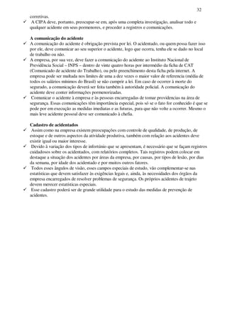 32
corretivas.
A CIPA deve, portanto, preocupar-se em, após uma completa investigação, analisar todo e
qualquer acidente em seus pormenores, e proceder a registros e comunicações.
A comunicação do acidente
A comunicação do acidente é obrigação prevista por lei. O acidentado, ou quem possa fazer isso
por ele, deve comunicar ao seu superior o acidente, logo que ocorra, tenha ele se dado no local
de trabalho ou não.
A empresa, por sua vez, deve fazer a comunicação do acidente ao Instituto Nacional de
Previdência Social – INPS – dentro de vinte quatro horas por intermédio da ficha de CAT
(Comunicado de acidente do Trabalho), ou pelo preenchimento desta ficha pela internet. A
empresa pode ser multada nos limites de uma a dez vezes o maior valor de referencia (média de
todos os salários mínimos do Brasil) se não cumprir a lei. Em caso de ocorrer à morte do
segurado, a comunicação deverá ser feita também à autoridade policial. A comunicação do
acidente deve conter informações pormenorizadas.
Comunicar o acidente à empresa e às pessoas encarregadas de tomar providencias na área de
segurança. Essas comunicações têm importância especial, pois só se o fato for conhecido é que se
pode por em execução as medidas imediatas e as futuras, para que não volte a ocorrer. Mesmo o
mais leve acidente pessoal deve ser comunicado à chefia.
Cadastro de acidentados
Assim como na empresa existem preocupações com controle de qualidade, de produção, de
estoque e de outros aspectos da atividade produtiva, também com relação aos acidentes deve
existir igual ou maior interesse.
Devido à variação dos tipos de infortúnio que se apresentam, é necessário que se façam registros
cuidadosos sobre os acidentados, com relatórios completos. Tais registros podem colocar em
destaque a situação dos acidentes por áreas da empresa, por causas, por tipos de lesão, por dias
da semana, por idade dos acidentado e por muitos outros fatores.
Todos esses ângulos de visão, esses campos especiais de estudo, vão complementar-se nas
estatísticas que devem satisfazer às exigências legais e, ainda, às necessidades dos órgãos da
empresa encarregados de resolver problemas de segurança. Os próprios acidentes de trajeto
devem merecer estatísticas especiais.
Esse cadastro poderá ser de grande utilidade para o estudo das medidas de prevenção de
acidentes.
 