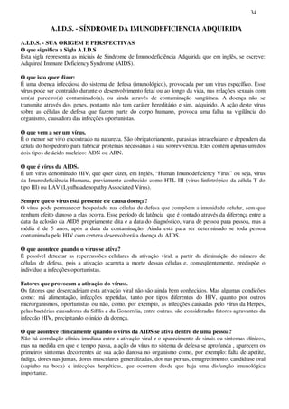 34
A.I.D.S. - SÍNDROME DA IMUNODEFICIENCIA ADQUIRIDA
A.I.D.S. - SUA ORIGEM E PERSPECTIVAS
O que significa a Sigla A.I.D.S
Esta sigla representa as iniciais de Sindrome de Imunodeficiência Adquirida que em inglês, se escreve:
Adquired Immune Deficiency Syndrome (AIDS).
O que isto quer dizer:
É uma doença infecciosa do sistema de defesa (imunológico), provocada por um vírus específico. Esse
vírus pode ser contraído durante o desenvolvimento fetal ou ao longo da vida, nas relações sexuais com
um(a) parceiro(a) contaminado(a), ou ainda através de contaminação sangüínea. A doença não se
transmite através dos genes, portanto não tem caráter hereditário e sim, adquirido. A ação deste vírus
sobre as células de defesa que fazem parte do corpo humano, provoca uma falha na vigilância do
organismo, causadora das infecções oportunistas.
O que vem a ser um vírus.
É o menor ser vivo encontrado na natureza. São obrigatoriamente, parasitas intracelulares e dependem da
célula do hospedeiro para fabricar proteínas necessárias à sua sobrevivência. Eles contém apenas um dos
dois tipos de ácido nucleico: ADN ou ARN.
O que é vírus da AIDS.
É um vírus denominado HIV, que quer dizer, em Inglês, “Human Imunodeficiency Vírus” ou seja, vírus
da Imunodeficiência Humana, previamente conhecido como HTL III (vírus linfotrópico da célula T do
tipo III) ou LAV (Lynfhoadenopathy Associated Vírus).
Sempre que o vírus está presente ele causa doença?
O vírus pode permanecer hospedado nas células de defesa que compõem a imunidade celular, sem que
nenhum efeito danoso a elas ocorra. Esse período de latência que é contado através da diferença entre a
data da eclosão da AIDS propriamente dita e a data do diagnóstico, varia de pessoa para pessoa, mas a
média é de 5 anos, após a data da contaminação. Ainda está para ser determinado se toda pessoa
contaminada pelo HIV com certeza desenvolverá a doença da AIDS.
O que acontece quando o vírus se ativa?
É possível detectar as repercussões celulares da ativação viral, a partir da diminuição do número de
células de defesa, pois a ativação acarreta a morte dessas células e, conseqüentemente, predispõe o
indivíduo a infecções oportunistas.
Fatores que provocam a ativação do vírus:.
Os fatores que desencadeiam esta ativação viral não são ainda bem conhecidos. Mas algumas condições
como: má alimentação, infecções repetidas, tanto por tipos diferentes do HIV, quanto por outros
microrganismos, oportunistas ou não, como, por exemplo, as infecções causadas pelo vírus da Herpes,
pelas bactérias causadoras da Sífilis e da Gonorréia, entre outras, são consideradas fatores agravantes da
infecção HIV, precipitando o início da doença.
O que acontece clinicamente quando o vírus da AIDS se ativa dentro de uma pessoa?
Não há correlação clínica imediata entre a ativação viral e o aparecimento de sinais ou sintomas clínicos,
mas na medida em que o tempo passa, a ação do vírus no sistema de defesa se aprofunda , aparecem os
primeiros sintomas decorrentes de sua ação danosa no organismo como, por exemplo: falta de apetite,
fadiga, dores nas juntas, dores musculares generalizadas, dor nas pernas, emagrecimento, candidíase oral
(sapinho na boca) e infecções herpéticas, que ocorrem desde que haja uma disfunção imunológica
importante.
 