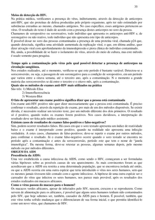 35
Meios de detecção do HIV.
Na prática médica, verificamos a presença do vírus, indiretamente, através da detecção de anticorpos
anti-HIV, que são proteínas de defesa produzidas pelo próprio organismo, após ter sido estimulado por
substâncias estranhas ao mesmo, chamados antígenos. No caso específico, esses antígenos pertencem ao
vírus. O resultado do teste é dado de acordo com a presença destes anticorpos no soro da pessoa.
Chamamos de soropositivo ou sororreativo, todo indivíduo que apresenta os anticorpos anti-HIV e, de
soronegativo ou não reativo, todo indivíduo que não apresenta este tipo de anticorpos.
É possível dosar no soro das pessoas contaminadas a presença de uma proteína viral, chamada p24 que,
quando detectada, significa uma atividade aumentada da replicação viral, o que, em última análise, quer
dizer ativação viral com aprofundamento da imunodepressão e piora clínica do indivíduo contaminado.
Há, ainda, a possibilidade de se fazer o isolamento do vírus, através do meio de cultura, mas este método
é usado somente para pesquisa.
Tempo após a contaminação pelo vírus pelo qual possível detectar a presença de anticorpos na
circulação sangüínea.
Nos estudos realizados, até o momento, verificou-se que este período é bastante variável. Detectou-se a
soroconversão, ou seja, a passagem de um soronegativo para a condição de soropositivo, em um período
que variou entre a oitava semana, até o terceiro ano, após a contaminação. N o momento a grande
maioria das soroconversões se dá entre o terceiro e o oitavo mês, após a contaminação.
Quais são os métodos de exames anti-HIV mais utilizados na prática
São três: 1) Método Elisa
2) Imunofluorescência
3) Western-Blot
O fato de apresentar um exame positivo significa dizer que a pessoa está contaminada
Um exame anti-HIV positivo não quer dizer necessariamente que a pessoa está contaminada. É preciso
confirmar o resultado, através da repetição do exame, por mais de um dos métodos disponíveis. Se existir
dúvida, é necessário realizar um terceiro teste, por um método diferente dos dois primeiros. O resultado
só é positivo, quando todos os exames forem positivos. Nos casos duvidosos, a interpretação do
resultado deve ser feita pelo médico assistente.
Existem casos de resultados de exames falso-positivos e falso-negativos?
Sim, podem ocorrer resultados falsos. Há casos em que o soro testado apresenta um índice de reatividade
baixo e o exame é interpretado como positivo, quando na realidade não apresenta uma infecção
verdadeira. A estes casos, chamamos de falso-positivos; deve-se repetir o exame por outros métodos,
para confirmar o resultado. Já o exame falso-negativo ocorre quando o soro testado se encontra no
período após a contaminação e antes da soroconversão, período este que tem o nome de “janela
imunológica”. Da mesma forma, deve-se retestar as pessoas, algumas semanas depois, pelo mesmo
método ou por métodos diferentes.
ORIGEM DA AIDS
Procedência da AIDS:
Uma vez estabelecida a causa infecciosa da AIDS, como sendo o HIV, começaram a ser formuladas
várias hipóteses sobre as possíveis causas de seu aparecimento. As mais convincentes foram as que
acreditavam que a AIDS era restrita a uma determinada população, que se encontrava isolada até então,
ou que a AIDS ocorria em uma outra espécie que teria introduzido o vírus nos seres humanos, sem que
os mesmos jamais tivessem tido contado com o agente infeccioso. A hipótese de uma outra espécie ser o
carreador do vírus que infectou os seres humanos, nos parece mais provável, após os resultados dos
estudos realizados em macacos africanos.
Como o vírus passou do macaco para o homem?
Os macacos verdes africanos, apesar de infectados pelo SIV, nascem, crescem e se reproduzem. Como
servem de alimentação para os africanos, é possível que alguns seres humanos tenham sido contaminados
pelo SIV, que hoje sabemos ser, também, causador da AIDS para o homem. É possível, também, que
este vírus tenha sofrido mudanças que o diferenciaram de sua forma inicial, o que permitiu identificá-lo
como um novo vírus, que chamamos de HIV.
 