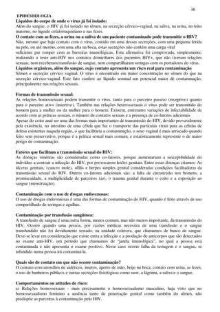 36
EPIDEMIOLOGIA
Líquidos do corpo de onde o vírus já foi isolado:
Além do sangue, o HIV já foi isolado no sêmen, na secreção cérvico-vaginal, na saliva, na urina, no leito
materno, no líquido cefalorraquidiano e nas fezes.
O contato com as fezes, a urina ou a saliva de um paciente contaminado pode transmitir o HIV?
Não, mesmo que haja contato com o vírus, contido em uma dessas secreções, com uma pequena ferida
na pele, ou até mesmo, com uma afta na boca, estas secreções não contém uma carga viral
suficiente par romper com as barreiras imunológicas, Esta afirmativa foi comprovada, simplesmente,
realizando o teste anti-HIV nos contatos domiciliares dos pacientes HIV+, que não tiveram relações
sexuais, nem receberam transfusão de sangue, nem compartilharam seringas com os portadores do vírus.
Líquidos orgânicos, além do sangue, cujo contato apresenta um risco real para contaminação
Sêmen e secreção cérvico vaginal. O vírus é encontrado em maior concentração no sêmen do que na
secreção cérvico-vaginal. Este fato confere ao líquido seminal um potencial maior de contaminação,
principalmente nas relações sexuais.
Formas de transmissão sexual:
As relações homossexuais podem transmitir o vírus, tanto para o parceiro passivo (receptivo) quanto
para o parceiro ativo (insertivo). Também nas relações heterossexuais o vírus pode ser transmitido do
homem para a mulher ou da mulher para o homem. Existem, entretanto variações de infectabilidade de
acordo com as práticas sexuais, o número de contatos sexuais e a presença de co-fatores adicionais
Apesar do coito anal ser uma das formas mais importantes de transmissão do HIV, devido provavelmente
pela existência, no intestino de uma célula que faz o transporte das partículas virais para as células de
defesa existentes naquela região, o que facilitaria a contaminação, o sexo vaginal é mais arriscado quando
feito sem preservativo, porque é a prática sexual mais comum, e estatisticamente represente o de maior
perigo de contaminação.
Fatores que facilitam a transmissão sexual do HIV:
As doenças venéreas são consideradas como co-fatores, porque aumentariam a susceptibilidade do
indivíduo a contrair a infecção do HIV, por provocarem lesões genitais. Entre essas doenças citamos: As
úlceras genitais, (cancro mole), sífilis e herpes simples genital consideradas condições facilitadoras da
transmissão sexual do HIV. Outros co-fatores adicionais são: a falta de circuncisão nos homens, a
promiscuidade, a multiplicidade de parceiros (as), o trauma genital durante o coito e a exposição ao
sangue (menstruação).
Contaminação com o uso de drogas endovenosas:
O uso de drogas endovenosas é uma das formas de contaminação do HIV, quando é feito através de uso
compartilhado de seringas e agulhas.
Contaminação por transfusão sangüínea:
A transfusão de sangue é uma outra forma, menos comum, mas não menos importante, da transmissão do
HIV. Ocorre quando uma pessoa, por razões médicas necessita de uma transfusão e o sangue
transfundido não foi devidamente testado, na unidade coletora, que chamamos de banco de sangue.
Deve-se levar em consideração que existe entra a infecção e a produção de anticorpos que são detectados
no exame anti-HIV, um período que chamamos de “janela imunológica”, no qual a pessoa está
contaminada e não apresenta o exame positivo. Nesse caso ocorre falha da testagem e o sangue, se
infundido numa pessoa irá contaminá-la.
Quais são de contato em que não ocorre contaminação?
O contato com utensílios de aidéticos, insetos, aperto de mão, beijo na boca, contato com urina, as fezes,
o uso de banheiros públicos e outras secreções fisiológicas como suor, a lágrima, a saliva e o sangue.
Comportamentos ou atitudes de risco:
a) Relações homossexuais - mais precisamente o homossexualismo masculino, haja visto que no
homossexualismo feminino a ausência tanto de penetração genital como também do sêmen, não
predispõe as parceiras à contaminação pelo HIV.
 
