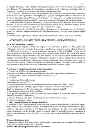 37
b) Relações bissexuais - aqui entendido pela relação bissexual com pessoas do mesmo sexo quanto de
sexo diferente. Principalmente pelo bissexualismo masculino, devido a fator de penetração, onde por
vezes o parceiro assume a função ativa (insertiva) ou passiva (receptiva).
c) A Toxicomania - Relacionada com a disfunção psicoativa, geralmente o usuário de drogas apresentam
desajuste social e inadaptabilidade a um emprego ou a qualquer ordem pré-estabelecida. Provocando por
fim desvio de conduta moral. Quando o uso de drogas é endovenosa e se compartilha a seringa com um
grupo, no qual alguém é portador de HIV, mesmo que numa experiência única, haverá contaminação.
d) Hemotransfundidos - O sangue transfundido é obtido através de mistura do sangue de uma dezena de
doadores. Se um só doador estiver infectado, ele é capaz de infectar um lote inteiro de sangue e, por via
de conseqüência, os hemofílicos ou pacientes que receberem esse sangue.
e) Parceiros sexuais dos indivíduos contaminados - Estas pessoas se caracterizam por ser sexualmente
ativas e por manterem relações sexuais com um indivíduo portador do vírus, sem tomar nenhuma medida
profilática.
f) Turismo sexual - A procura de aventura sexuais em outras cidades, fora do local de sua residência.
A TRANSMISSÃO DA AIDS POR VIA TRANSFUSIONAL E SUA PREVENÇÃO
AIDS pós-transfusional - conceito:
É a contaminação adquirida através do sangue e seus derivados. A partir de 1982, quando foi
evidenciado, iniciou-se a execução de programas específicos nos bancos de sangue a fim de detectar o
vírus HIV entre os doadores de sangue e, com isso diminuir a incidência da AIDS, por esta via. As
medidas preventivas preconizadas nestes programas são basicamente dirigidas aos doadores de sangue
porque vem deles o sangue contaminado que após misturado ao dos outros doadores, formará um lote de
sangue a ser transfundido em receptores, contaminando várias pessoas. Essas medidas são disciplinadoras
e instruem aqueles doadores que estão ou que estiveram em risco de entrar em contato com o vírus, a se
absterem de doar sangue. Estabelecem critérios de seleção de doadores, entre eles, o teste anti-HIV e o
teste para outras doenças infecciosas que também são transmitidas através do sangue.
Pessoas que devem permanentemente evitar doar sangue:
a) Pessoas com AIDS ou com infecção assintomática.
b) Sintomas de AIDS ou sintomas inespecíficos que antecedem o aparecimento da síndroma;
c) Homem que teve relação com outro homem, a partir de 1977;
d) Hemofilia;
e) Uso de drogas ilegais endovenosas;
f) Prostituição, a partir de 1977;
g) Pessoas procedentes das áreas de alta incidência da doença, como os da África Central;
h) Qualquer pessoa que tenha tido algum contato sexual com as pessoas acima descritas;
Quais são as pessoas que devem permanecer 1 (um) ano sem doar sangue?
a) Aquelas que receberam transfusão sangüínea;
b) As que fizeram tatuagens, furaram orelha ou fizeram acupuntura. A menos que o material utilizado
tenha sido descartável e esterilizado;
c) Acidente de punção com agulha contaminada, entre os profissionais de saúde;
d) Contato sexual com prostitutas;
O HIV - transmissibilidade aos animais domésticos:
O retrovírus da AIDS tem uma grande seletividade pelo homem e pelo chimpanzé. Este último suporta
bem a infecção e não apresenta a doença. Não existe nenhum risco da doença ser transmitida a gatos,
cachorros e pássaros domésticos. O HIV pertence a uma família de vírus que compreende variedades
capazes de infectar o cavalo, a ovelha e a cabra. Essas variedades de vírus não possuem a capacidade de
infectar os seres humanos, com exceção do vírus que infecta os macacos, SIV (Simian Immunodeficiency
Viruses).
Transmissão materno-fetal:
A transmissão materno fetal ocorre a partir de uma mulher soropositiva que engravida. O percentual de
chances de contaminação são de 40%, no Brasil.
As mães HIV positivas podem amamentar seus filhos?
 