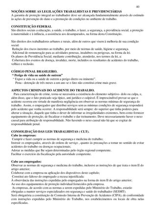 40
NOÇÕES SOBRE AS LEGILAÇÕES TRABALHISTAS E PREVIDENCIÁRIAS
A garantia de proteção integral ao trabalhador deve ser alcançada fundamentalmente através do estímulo
às ações de prevenção do dano e a promoção de condições no ambiente de trabalho.
CONSTITUIÇÃO FEDERAL
São direitos sociais a educação, a saúde, o trabalho, o lazer, a segurança, a previdência social, a proteção
à maternidade e à infância, a assistência aos desamparados, na forma desta Constituição.
São direitos dos trabalhadores urbanos e rurais, além de outros que visem à melhoria de sua condição
social:
Redução dos riscos inerentes ao trabalho, por meio de normas de saúde, higiene e segurança.
Adicional de remuneração para as atividades penosas, insalubres ou perigosas, na forma da lei.
Os planos de Previdência Social, mediante contribuição, atenderão, nos termos da lei, a:
Cobertura dos eventos de doença, invalidez, morte, incluídos os resultantes de acidentes do trabalho,
velhice e reclusão.
CÓDIGO PENAL BRASILEIRO.
“ Perigo de vida ou saúde de outrem”
“ Expor a vida ou a saúde de outrem a perigo direto ou iminente”.
Pena - detenção de três meses a um ano se o fato não constitui crime mais grave.
ASPECTOS CRIMINAIS DO ACIDENTE DO TRABALHO.
Para caracterização de crime, torna-se necessária a existência do elemento subjetivo- dolo ou culpa, e,
além disso, que o fato praticado seja típico, anti jurídico e culpável. É imprescindível provar-se que o
acidente ocorreu em virtude de manifesta negligência em observar as normas mínimas de segurança do
trabalho. Assim, o empregador que distribui serviços sem as mínimas condições de segurança responderá
pelo acidente que venha ocorrer. A responsabilidade será sempre: do superior que tinha poderes para
alterar a situação, daquele que tinha o dever de informar as irregularidades existentes, bem como fornecer
equipamento de proteção, de fiscalizar o trabalho e dar treinamento. Deve necessariamente haver o nexo
causal para atribuição de responsabilidade. Não havendo o nexo causal não há que se cogitar de
responsabilidade penal.
CONSOLIDAÇÃO DAS LEIS TRABALHISTAS ( CLT).
Cabe às empresas:
Cumprir e fazer cumprir as normas de segurança e medicina do trabalho;
Instruir os empregados, através de ordens de serviço , quanto às precauções a tomar no sentido de evitar
acidentes do trabalho ou doenças ocupacionais;
Adotar as medidas que lhe sejam determinadas pelo órgão regional competente.
Facilitar o exercício da fiscalização pela autoridade competente.
Cabe aos empregados:
Observar as normas de segurança e medicina do trabalho, inclusive as instruções de que trata o item II do
artigo anterior;
Colaborar com a empresa na aplicação dos dispositivos deste capítulo;
Constitui ato faltoso do empregado a recusa injustificada:
À observância das instruções expedidas pelo empregados na forma do item II do artigo anterior;
Ao uso dos equipamentos de proteção individual fornecidos pela empresa.
As empresas, de acordo com as normas a serem expedidas pelo Ministério do Trabalho, estarão
obrigadas a manter serviços especializados em segurança e saúde do trabalhador (SESMT).
Será obrigatória a constituição de Comissão Interna de Prevenção de Acidentes (CIPA), de conformidade
com instruções expedidas pelo Ministério do Trabalho, nos estabelecimentos ou locais de obra nelas
especificadas.
 