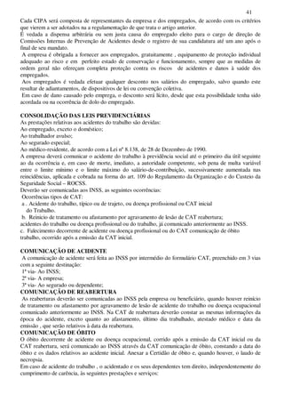 41
Cada CIPA será composta de representantes da empresa e dos empregados, de acordo com os critérios
que vierem a ser adotados na a regulamentação de que trata o artigo anterior.
É vedada a dispensa arbitrária ou sem justa causa do empregado eleito para o cargo de direção de
Comissões Internas de Prevenção de Acidentes desde o registro de sua candidatura até um ano após o
final de seu mandato.
A empresa é obrigada a fornecer aos empregados, gratuitamente , equipamento de proteção individual
adequado ao risco e em perfeito estado de conservação e funcionamento, sempre que as medidas de
ordem geral não ofereçam completa proteção contra os riscos de acidentes e danos à saúde dos
empregados.
Aos empregados é vedada efetuar qualquer desconto nos salários do empregado, salvo quando este
resultar de adiantamentos, de dispositivos de lei ou convenção coletiva.
Em caso de dano causado pelo emprega, o desconto será lícito, desde que esta possibilidade tenha sido
acordada ou na ocorrência de dolo do empregado.
CONSOLIDAÇÃO DAS LEIS PREVIDENCIÁRIAS
As prestações relativas aos acidentes do trabalho são devidas:
Ao empregado, exceto o doméstico;
Ao trabalhador avulso;
Ao segurado especial;
Ao médico-residente, de acordo com a Lei nº8.138, de 28 de Dezembro de 1990.
A empresa deverá comunicar o acidente do trabalho à previdência social até o primeiro dia útil seguinte
ao da ocorrência e, em caso de morte, imediato, a autoridade competente, sob pena de multa variável
entre o limite mínimo e o limite máximo do salário-de-contribuição, sucessivamente aumentada nas
reincidências, aplicada e cobrada na forma do art. 109 do Regulamento da Organização e do Custeio da
Seguridade Social – ROCSS.
Deverão ser comunicadas aos INSS, as seguintes ocorrências:
Ocorrências tipos de CAT:
a . Acidente do trabalho, típico ou de trajeto, ou doença profissional ou CAT inicial
do Trabalho.
b. Reinicio de tratamento ou afastamento por agravamento de lesão de CAT reabertura;
acidentes do trabalho ou doença profissional ou do trabalho, já comunicado anteriormente ao INSS.
c. Falecimento decorrente de acidente ou doença profissional ou do CAT comunicação de óbito
trabalho, ocorrido após a emissão da CAT inicial.
COMUNICAÇÃO DE ACIDENTE
A comunicação de acidente será feita ao INSS por intermédio do formulário CAT, preenchido em 3 vias
com a seguinte destinação:
1ª via- Ao INSS;
2ª via- A empresa;
3ª via- Ao segurado ou dependente;
COMUNICAÇÃO DE REABERTURA
As reaberturas deverão ser comunicadas ao INSS pela empresa ou beneficiário, quando houver reinício
de tratamento ou afastamento por agravamento de lesão de acidente do trabalho ou doença ocupacional
comunicado anteriormente ao INSS. Na CAT de reabertura deverão constar as mesmas informações da
época do acidente, exceto quanto ao afastamento, último dia trabalhado, atestado médico e data da
emissão , que serão relativos à data da reabertura.
COMUNICAÇÃO DE ÓBITO
O óbito decorrente de acidente ou doença ocupacional, corrido após a emissão da CAT inicial ou da
CAT reabertura, será comunicado ao INSS através da CAT comunicação de óbito, constando a data do
óbito e os dados relativos ao acidente inicial. Anexar a Certidão de óbito e, quando houver, o laudo de
necropsia.
Em caso de acidente do trabalho , o acidentado e os seus dependentes tem direito, independentemente do
cumprimento de carência, às seguintes prestações e serviços:
 