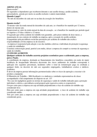 44
ABONO ANUAL
Quem recebe?
Os segurados e dependentes que receberem dutrante o ano auxílio-doença, auxílio-acidente,
aposentadoria , pensão por morte ou auxílio-reclusão e salario-maternidade.
Quando é pago?
No mês de dezembro de cada ano ou na data da cessação dos benefícios.
Quanto recebe?
O mesmo valor da renda mensal de dezembro de cada ano, se o benefício for mantido por 12 meses,
dentro do mesmo ano.
Proporcional ao valor da renda mensal da data de cessação , se o benefício for mantido por período igual
ou superior a 15 dias e inferior a 12 meses.
O segurado que sofreu acidente do trabalho tem garantida , pelo prazo mínimo de doze meses, a
manutenção do seu contrato de trabalho na empresa, após a cessação do auxílio-acidente.
O pagamento pela previdência social das prestações por acidente do trabalho não exclui a
responsabilidade civil da empresa ou de terceiros.
A empresa é responsável pela adoção e uso das medidas coletivas e individuais de proteção à segurança
e saúde do trabalhador.
Constitui contravenção penal, punível com multa, deixar a empresa de cumprir as normas de segurança e
saúde do trabalho.
CUSTO DO ACIDENTE
Qualquer acidente do trabalho acarreta prejuízos econômicos para o acidentado, para a empresa,
para a Nação.
A contribuição da empresa, destinada ao financiamento dos benefícios concedidos em razão de maior
incidência de incapacidade laborativa decorrente dos riscos ambientais do trabalho corresponde à
aplicação dos seguintes percentuais, incidentes sobre o total da remuneração paga ou creditada a
qualquer título, no decorrer do mês aos segurados empregados, trabalhadores avulsos e médicos-
residentes.
É dever da empresa prestar informações pormenorizadas sobre os riscos da operação a executar e do
produto a manipular.
O Ministério do Trabalho – Mtb fiscalizará e os sindicatos e entidades representativas de classe
acompanharão o fiel cumprimento do disposto no art. 157
Nos caso de negligência quanto às normas de segurança e saúde do trabalho indicados para a proteção
individual e coletiva, a previdência social proporá ação regressiva contra os responsáveis
Um por cento para a empresa em cuja atividade preponderante o risco de acidente do trabalho seja
considerado leve;
Dois por cento para a empresa em cuja atividade preponderante o risco de acidente do trabalho seja
considerado médio;
Três por cento para a empresa em cuja atividade preponderante o risco de acidente do trabalho seja
considerado grave.
 