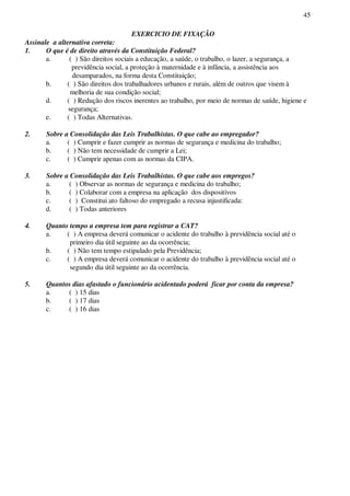 45
EXERCICIO DE FIXAÇÃO
Assinale a alternativa correta:
1. O que é de direito através da Constituição Federal?
a. ( ) São direitos sociais a educação, a saúde, o trabalho, o lazer, a segurança, a
previdência social, a proteção à maternidade e à infância, a assistência aos
desamparados, na forma desta Constituição;
b. ( ) São direitos dos trabalhadores urbanos e rurais, além de outros que visem à
melhoria de sua condição social;
d. ( ) Redução dos riscos inerentes ao trabalho, por meio de normas de saúde, higiene e
segurança;
e. ( ) Todas Alternativas.
2. Sobre a Consolidação das Leis Trabalhistas. O que cabe ao empregador?
a. ( ) Cumprir e fazer cumprir as normas de segurança e medicina do trabalho;
b. ( ) Não tem necessidade de cumprir a Lei;
c. ( ) Cumprir apenas com as normas da CIPA.
3. Sobre a Consolidação das Leis Trabalhistas. O que cabe aos empregos?
a. ( ) Observar as normas de segurança e medicina do trabalho;
b. ( ) Colaborar com a empresa na aplicação dos dispositivos
c. ( ) Constitui ato faltoso do empregado a recusa injustificada:
d. ( ) Todas anteriores
4. Quanto tempo a empresa tem para registrar a CAT?
a. ( ) A empresa deverá comunicar o acidente do trabalho à previdência social até o
primeiro dia útil seguinte ao da ocorrência;
b. ( ) Não tem tempo estipulado pela Previdência;
c. ( ) A empresa deverá comunicar o acidente do trabalho à previdência social até o
segundo dia útil seguinte ao da ocorrência.
5. Quantos dias afastado o funcionário acidentado poderá ficar por conta da empresa?
a. ( ) 15 dias
b. ( ) 17 dias
c. ( ) 16 dias
 