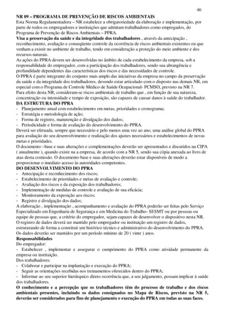 46
NR 09 – PROGRAMA DE PREVENÇÃO DE RISCOS AMBIENTAIS
Esta Norma Regulamentadora – NR estabelece a obrigatoriedade da elaboração e implementação, por
parte de todos os empregadores e instituições que admitam trabalhadores como empregados, do
Programa de Prevenção de Riscos Ambientais – PPRA.
Visa a preservação da saúde e da integridade dos trabalhadores , através da antecipação ,
reconhecimento, avaliação e conseqüente controle da ocorrência de riscos ambientais existentes ou que
venham a existir no ambiente de trabalho, tendo em consideração a proteção do meio ambiente e dos
recursos naturais.
As ações do PPRA devem ser desenvolvidas no âmbito de cada estabelecimento da empresa, sob a
responsabilidade do empregador, com a participação dos trabalhadores, sendo sua abrangência e
profundidade dependentes das características dos riscos e das necessidades de controle.
O PPRA é parte integrante do conjunto mais amplo das iniciativas da empresa no campo da preservação
da saúde e da integridade dos trabalhadores, devendo estar articulado com o disposto nas demais NR, em
especial com o Programa de Controle Médico de Saúde Ocupacional- PCMSO, previsto na NR 7.
Para efeito desta NR, consideram-se riscos ambientais de trabalho que , em função de sua natureza,
concentração ou intensidade e tempo de exposição, são capazes de causar danos à saúde do trabalhador.
DA ESTRUTURA DO PPRA
- Planejamento anual com estabelecimento em metas, prioridades e cronograma;
- Estratégia e metodologia de ação;
- Forma de registro, manutenção e divulgação dos dados;
- Periodicidade e forma de avaliação do desenvolvimento do PPRA.
Deverá ser efetuada, sempre que necessário e pelo menos uma vez ao ano, uma análise global do PPRA
para avaliação do seu desenvolvimento e realização dos ajustes necessários e estabelecimentos de novas
metas e prioridades.
O documento –base e suas alterações e complementações deverão ser apresentados e discutidos na CIPA
( anualmente ), quando existe na a empresa, de acordo com a NR 5, sendo sua cópia anexada ao livro de
atas desta comissão. O documento base e suas alterações deverão estar disponíveis de modo a
proporcionar o imediato acesso às autoridades competentes.
DO DESENVOLVIMENTO DO PPRA
- Antecipação e reconhecimento dos riscos;
- Estabelecimento de prioridades e metas de avaliação e controle;
- Avaliação dos riscos e da exposição dos trabalhadores;
- Implementação de medidas de controle e avaliação de sua eficácia;
- Monitoramento da exposição aos riscos;
- Registro e divulgação dos dados;
A elaboração , implementação , acompanhamento e avaliação do PPRA poderão ser feitas pelo Serviço
Especializado em Engenharia de Segurança e em Medicina do Trabalho- SESMT ou por pessoas ou
equipe de pessoas que, a critério do empregador, sejam capazes de desenvolver o dispositivo nesta NR.
O registro de dados deverá ser mantido pelo empregador ou instituição um registro de dados,
estruturando de forma a constituir um histórico técnico e administrativo do desenvolvimento do PPRA.
Os dados deverão ser mantidos por um período mínimo de 20 ( vinte ) anos.
Responsabilidades
Do empregador:
- Estabelecer , implementar e assegurar o cumprimento do PPRA como atividade permanente da
empresa ou instituição.
Dos trabalhadores:
- Colaborar e participar na implantação e execução do PPRA;
- Seguir as orientações recebidas nos treinamentos oferecidos dentro do PPRA;
- Informar ao seu superior hierárquico direto ocorrência que, a seu julgamento, possam implicar à saúde
dos trabalhadores.
O conhecimento e a percepção que os trabalhadores têm do processo de trabalho e dos riscos
ambientais presentes, incluindo os dados consignados no Mapa de Riscos, previsto na NR 5,
deverão ser considerados para fins de planejamento e execução do PPRA em todas as suas faces.
 