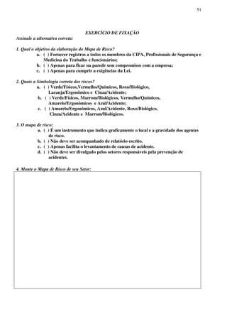 51
EXERCÍCIO DE FIXAÇÃO
Assinale a alternativa correta:
1. Qual o objetivo da elaboração do Mapa de Risco?
a. ( ) Fornecer registros a todos os membros da CIPA, Profissionais de Segurança e
Medicina do Trabalho e funcionários;
b. ( ) Apenas para ficar na parede sem compromisso com a empresa;
c. ( ) Apenas para cumprir a exigências da Lei.
2. Quais a Simbologia correta dos riscos?
a. ( ) Verde/Físicos,Vermelho/Químicos, Roxo/Biológico,
Laranja/Ergonômico e Cinza/Acidente;
b. ( ) Verde/Físicos, Marrom/Biológicos, Vermelho/Químicos,
Amarelo/Ergonômicos e Azul/Acidente;
c. ( ) Amarelo/Ergonômicos, Azul/Acidente, Roxo/Biológico,
Cinza/Acidente e Marrom/Biológicos.
3. O mapa de risco:
a. ( ) É um instrumento que indica graficamente o local e a gravidade dos agentes
de risco.
b. ( ) Não deve ser acompanhado de relatório escrito.
c. ( ) Apenas facilita o levantamento de causas de acidente.
d. ( ) Não deve ser divulgado pelos setores responsáveis pela prevenção de
acidentes.
4. Monte o Mapa de Risco de seu Setor:
 