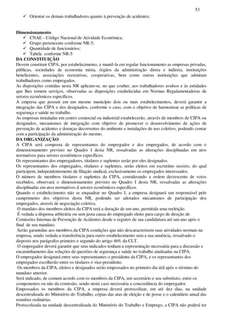 53
Orientar os demais trabalhadores quanto à prevenção de acidentes;
Dimensionamento
CNAE - Código Nacional de Atividade Econômica;
Grupo pertencente conforme NR-5;
Quantidade de funcionários;
Tabela conforme NR-5
DA CONSTITUIÇÃO
Devem constituir CIPA, por estabelecimento, e mantê-la em regular funcionamento as empresas privadas,
públicas, sociedades de economia mista, órgãos da administração direta e indireta, instituições
beneficentes, associações recreativas, cooperativas, bem como outras instituições que admitam
trabalhadores como empregados.
As disposições contidas nesta NR aplicam-se, no que couber, aos trabalhadores avulsos e às entidades
que lhes tomem serviços, observadas as disposições estabelecidas em Normas Regulamentadoras de
setores econômicos específicos.
A empresa que possuir em um mesmo município dois ou mais estabelecimentos, deverá garantir a
integração das CIPA e dos designados, conforme o caso, com o objetivo de harmonizar as políticas de
segurança e saúde no trabalho.
As empresas instaladas em centro comercial ou industrial estabelecerão, através de membros de CIPA ou
designados, mecanismos de integração com objetivo de promover o desenvolvimento de ações de
prevenção de acidentes e doenças decorrentes do ambiente e instalações de uso coletivo, podendo contar
com a participação da administração do mesmo.
DA ORGANIZAÇÃO
A CIPA será composta de representantes do empregador e dos empregados, de acordo com o
dimensionamento previsto no Quadro I desta NR, ressalvadas as alterações disciplinadas em atos
normativos para setores econômicos específicos.
Os representantes dos empregadores, titulares e suplentes serão por eles designados.
Os representantes dos empregados, titulares e suplentes, serão eleitos em escrutínio secreto, do qual
participem, independentemente de filiação sindical, exclusivamente os empregados interessados.
O número de membros titulares e suplentes da CIPA, considerando a ordem decrescente de votos
recebidos, observará o dimensionamento previsto no Quadro I desta NR, ressalvadas as alterações
disciplinadas em atos normativos d setores econômicos específicos.
Quando o estabelecimento não se enquadrar no Quadro I, a empresa designará um responsável pelo
cumprimento dos objetivos desta NR, podendo ser adotados mecanismos de participação dos
empregados, através de negociação coletiva.
O mandato dos membros eleitos da CIPA terá a duração de um ano, permitida uma reeleição.
É vedada a dispensa arbitrária ou sem justa causa do empregado eleito para cargo de direção de
Comissões Internas de Prevenção de Acidentes desde o registro de sua candidatura até um ano após o
final de seu mandato.
Serão garantidas aos membros da CIPA condições que não descaracterizem suas atividades normais na
empresa, sendo vedada a transferência para outro estabelecimento sem a sua anuência, ressalvado o
disposto nos parágrafos primeiro e segundo do artigo 469, da CLT.
O empregador deverá garantir que seus indicados tenham a representação necessária para a discussão e
encaminhamento das soluções de questões de segurança e saúde no trabalho analisadas na CIPA.
O empregador designará entre seus representantes o presidente da CIPA, e os representantes dos
empregados escolherão entre os titulares o vice-presidente.
Os membros da CIPA, eleitos e designados serão empossados no primeiro dia útil após o término do
mandato anterior.
Será indicado, de comum acordo com os membros da CIPA, um secretário e seu substituto, entre os
componentes ou não da comissão, sendo neste caso necessária a concordância do empregador.
Empossados os membros da CIPA, a empresa deverá protocolizar, em até dez dias, na unidade
descentralizada do Ministério do Trabalho, cópias das atas de eleição e de posse e o calendário anual das
reuniões ordinárias.
Protocolizada na unidade descentralizada do Ministério do Trabalho e Emprego, a CIPA não poderá ter
 