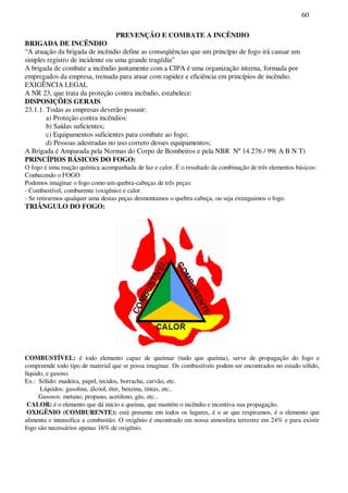 60
PREVENÇÃO E COMBATE A INCÊNDIO
BRIGADA DE INCÊNDIO
“A atuação da brigada de incêndio define as conseqüências que um princípio de fogo irá causar um
simples registro de incidente ou uma grande tragédia”
A brigada de combate a incêndio juntamente com a CIPA é uma organização interna, formada por
empregados da empresa, treinada para atuar com rapidez e eficiência em princípios de incêndio.
EXIGÊNCIA LEGAL
A NR 23, que trata da proteção contra incêndio, estabelece:
DISPOSIÇÕES GERAIS
23.1.1. Todas as empresas deverão possuir:
a) Proteção contra incêndios:
b) Saídas suficientes;
c) Equipamentos suficientes para combate ao fogo;
d) Pessoas adestradas no uso correto desses equipamentos;
A Brigada é Amparada pela Normas do Corpo de Bombeiros e pela NBR Nº14.276 / 99( A B N T)
PRINCÍPIOS BÁSICOS DO FOGO:
O fogo é uma reação química acompanhada de luz e calor. É o resultado da combinação de três elementos básicos:
Conhecendo o FOGO
Podemos imaginar o fogo como um quebra-cabeças de três peças:
- Combustível, comburente (oxigênio) e calor.
- Se retirarmos qualquer uma destas peças desmontamos o quebra-cabeça, ou seja extinguimos o fogo.
TRIÂNGULO DO FOGO:
COMBUSTÍVEL: é todo elemento capaz de queimar (tudo que queima), serve de propagação do fogo e
compreende todo tipo de material que se possa imaginar. Os combustíveis podem ser encontrados no estado sólido,
líquido, e gasoso.
Ex.: Sólido: madeira, papel, tecidos, borracha, carvão, etc.
Líquidos: gasolina, álcool, éter, benzina, tintas, etc..
Gasosos: metano, propano, acetileno, gás, etc..
CALOR: é o elemento que dá início a queima, que mantém o incêndio e incentiva sua propagação.
OXIGÊNIO (COMBURENTE): está presente em todos os lugares, é o ar que respiramos, é o elemento que
alimenta e intensifica a combustão. O oxigênio é encontrado em nossa atmosfera terrestre em 24% e para existir
fogo são necessários apenas 16% de oxigênio.
 